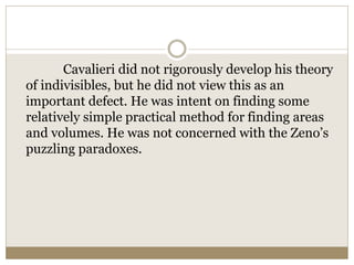 Cavalieri did not rigorously develop his theory
of indivisibles, but he did not view this as an
important defect. He was intent on finding some
relatively simple practical method for finding areas
and volumes. He was not concerned with the Zeno’s
puzzling paradoxes.
 