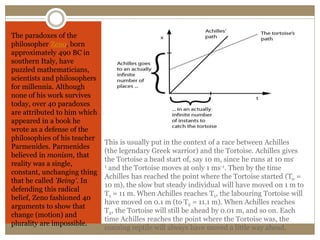 This is usually put in the context of a race between Achilles
(the legendary Greek warrior) and the Tortoise. Achilles gives
the Tortoise a head start of, say 10 m, since he runs at 10 ms-
1 and the Tortoise moves at only 1 ms-1. Then by the time
Achilles has reached the point where the Tortoise started (T0 =
10 m), the slow but steady individual will have moved on 1 m to
T1 = 11 m. When Achilles reaches T1, the labouring Tortoise will
have moved on 0.1 m (to T2 = 11.1 m). When Achilles reaches
T2, the Tortoise will still be ahead by 0.01 m, and so on. Each
time Achilles reaches the point where the Tortoise was, the
cunning reptile will always have moved a little way ahead.
The paradoxes of the
philosopher Zeno, born
approximately 490 BC in
southern Italy, have
puzzled mathematicians,
scientists and philosophers
for millennia. Although
none of his work survives
today, over 40 paradoxes
are attributed to him which
appeared in a book he
wrote as a defense of the
philosophies of his teacher
Parmenides. Parmenides
believed in monism, that
reality was a single,
constant, unchanging thing
that he called 'Being'. In
defending this radical
belief, Zeno fashioned 40
arguments to show that
change (motion) and
plurality are impossible.
 