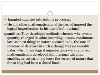  haunted inquiries into infinite processes.
 He and other mathematicians of the period ignored the
logical imperfections in his use of infinitesimal
quantities. They developed methods whereby whenever a
quantity changed in value according to some continuous
law, as most things in nature seemed to do, the rate of
increase or decrease in such a change was measurable.
Later, when these logical imperfections were removed,
mathematicians developed infinitesimal calculus,
enabling scientists to pry loose the secrets of nature that
for so long had been a closed book.
 