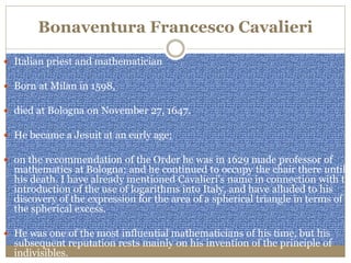Bonaventura Francesco Cavalieri
 Italian priest and mathematician
 Born at Milan in 1598,
 died at Bologna on November 27, 1647.
 He became a Jesuit at an early age;
 on the recommendation of the Order he was in 1629 made professor of
mathematics at Bologna; and he continued to occupy the chair there until
his death. I have already mentioned Cavalieri's name in connection with the
introduction of the use of logarithms into Italy, and have alluded to his
discovery of the expression for the area of a spherical triangle in terms of
the spherical excess.
 He was one of the most influential mathematicians of his time, but his
subsequent reputation rests mainly on his invention of the principle of
indivisibles.
 