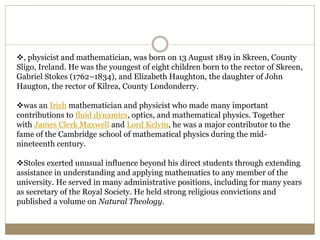 , physicist and mathematician, was born on 13 August 1819 in Skreen, County
Sligo, Ireland. He was the youngest of eight children born to the rector of Skreen,
Gabriel Stokes (1762–1834), and Elizabeth Haughton, the daughter of John
Haugton, the rector of Kilrea, County Londonderry.
was an Irish mathematician and physicist who made many important
contributions to fluid dynamics, optics, and mathematical physics. Together
with James Clerk Maxwell and Lord Kelvin, he was a major contributor to the
fame of the Cambridge school of mathematical physics during the mid-
nineteenth century.
Stoles exerted unusual influence beyond his direct students through extending
assistance in understanding and applying mathematics to any member of the
university. He served in many administrative positions, including for many years
as secretary of the Royal Society. He held strong religious convictions and
published a volume on Natural Theology.
 