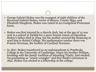  George Gabriel Stokes was the youngest of eight children of the
Reverend Gabriel Stokes, rector of Skreen, County Sligo, and
Elizabeth Haughton. Stokes was raised in an evangelical Protestant
home.
 Stokes was first tutored by a church clerk, but at the age of 13 was
sent to a school in Dublin for a more formal course of education.
Stokes's father died in 1834, but his mother secured the financing to
send him to Bristol College. His mathematics teacher there was
Francis Newman, the brother of Cardinal Newman.
 In 1837, Stokes transferred as an undergraduate to Pembroke
College at the University of Cambridge, where his brother William,
breaking with the family tradition of attending Trinity, had studied.
On graduating as "senior wrangler" and first Smith's prizeman in
1841, Stokes was elected to a fellowship at the college.
 