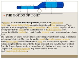  THE MOTION OF LIGHT
In physics, the Navier–Stokes equations, named after Claude-Louis
Navier and George Gabriel Stokes, describe the motion of fluid substances. These
equations arise from applying Newton's second law to fluid motion, together with the
assumption that the stress in the fluid is the sum of adiffusing viscous term
(proportional to the gradient of velocity) and a pressure term - hence describing viscous
flow.
The equations are useful because they describe the physics of many things of academic
and economic interest. They may be used to model theweather, ocean currents,
water flow in a pipe and air flow around a wing. The Navier–Stokes equations in their
full and simplified forms help with the design of aircraft and cars, the study of blood
flow, the design of power stations, the analysis of pollution, and many other things.
Coupled withMaxwell's equations they can be used to model and
study magnetohydrodynamics.
 
