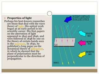  Properties of light
Perhaps his best-known researches
are those that deal with the wave
theory of light. His optical work
began at an early period in his
scientific career. His first papers
on the aberration of light
appeared in 1845 and 1846, and
were followed in 1848 by one on
the theory of certain bands seen
in the spectrum. In 1849, he
published a long paper on the
dynamical theory of diffraction,
in which he showed that the
plane of polarization must be
perpendicular to the direction of
propagation.
 
