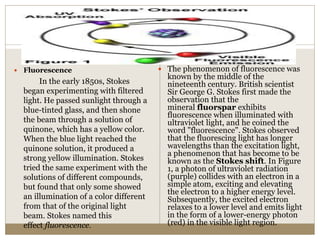  Fluorescence
In the early 1850s, Stokes
began experimenting with filtered
light. He passed sunlight through a
blue-tinted glass, and then shone
the beam through a solution of
quinone, which has a yellow color.
When the blue light reached the
quinone solution, it produced a
strong yellow illumination. Stokes
tried the same experiment with the
solutions of different compounds,
but found that only some showed
an illumination of a color different
from that of the original light
beam. Stokes named this
effect fluorescence.
 The phenomenon of fluorescence was
known by the middle of the
nineteenth century. British scientist
Sir George G. Stokes first made the
observation that the
mineral fluorspar exhibits
fluorescence when illuminated with
ultraviolet light, and he coined the
word "fluorescence". Stokes observed
that the fluorescing light has longer
wavelengths than the excitation light,
a phenomenon that has become to be
known as the Stokes shift. In Figure
1, a photon of ultraviolet radiation
(purple) collides with an electron in a
simple atom, exciting and elevating
the electron to a higher energy level.
Subsequently, the excited electron
relaxes to a lower level and emits light
in the form of a lower-energy photon
(red) in the visible light region.
 