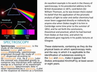 SPECTROSCOPY
Spectroscopy /spɛkˈtrɒskəpi/ is the
study of the interaction
between matter and radiated
energy.Historically, spectroscopy
originated through the study of visible
light dispersed according to
its wavelength, e.g., by a prism. Later
the concept was expanded greatly to
comprise any interaction with radiative
energy as a function of its wavelength
or frequency. Spectroscopic data is
often represented by a spectrum, a plot
of the response of interest as a function
An excellent example is his work in the theory of
spectroscopy. In his presidential address to the
British Association in 1871, Lord Kelvin (Sir
William Thomson, as he was known then) stated
his belief that the application of the prismatic
analysis of light to solar and stellar chemistry had
never been suggested directly or indirectly by
anyone else when Stokes taught it to him in
Cambridge some time prior to the summer of
1852, and he set forth the conclusions,
theoretical and practical, which he had learned
from Stokes at that time, and which he
afterwards gave regularly in his public lectures at
Glasgow.
These statements, containing as they do the
physical basis on which spectroscopy rests,
and the way in which it is applicable to the
identification of substances existing in
the Sun and stars, make it appear that
Stokes anticipated Kirchhoff by at least seven
or eight years.
 