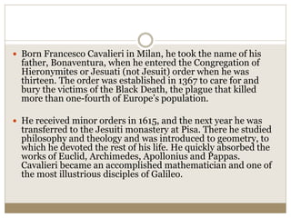  Born Francesco Cavalieri in Milan, he took the name of his
father, Bonaventura, when he entered the Congregation of
Hieronymites or Jesuati (not Jesuit) order when he was
thirteen. The order was established in 1367 to care for and
bury the victims of the Black Death, the plague that killed
more than one-fourth of Europe’s population.
 He received minor orders in 1615, and the next year he was
transferred to the Jesuiti monastery at Pisa. There he studied
philosophy and theology and was introduced to geometry, to
which he devoted the rest of his life. He quickly absorbed the
works of Euclid, Archimedes, Apollonius and Pappas.
Cavalieri became an accomplished mathematician and one of
the most illustrious disciples of Galileo.
 