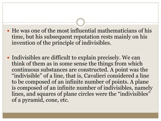  He was one of the most influential mathematicians of his
time, but his subsequent reputation rests mainly on his
invention of the principle of indivisibles.
 Indivisibles are difficult to explain precisely. We can
think of them as in some sense the things from which
continuous substances are constructed. A point was the
“indivisible” of a line, that is, Cavalieri considered a line
to be composed of an infinite number of points. A plane
is composed of an infinite number of indivisibles, namely
lines, and squares of plane circles were the “indivisibles”
of a pyramid, cone, etc.
 