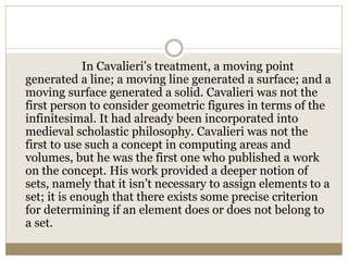 In Cavalieri’s treatment, a moving point
generated a line; a moving line generated a surface; and a
moving surface generated a solid. Cavalieri was not the
first person to consider geometric figures in terms of the
infinitesimal. It had already been incorporated into
medieval scholastic philosophy. Cavalieri was not the
first to use such a concept in computing areas and
volumes, but he was the first one who published a work
on the concept. His work provided a deeper notion of
sets, namely that it isn’t necessary to assign elements to a
set; it is enough that there exists some precise criterion
for determining if an element does or does not belong to
a set.
 