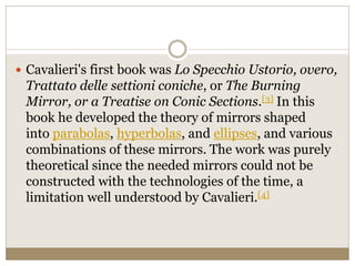  Cavalieri's first book was Lo Specchio Ustorio, overo,
Trattato delle settioni coniche, or The Burning
Mirror, or a Treatise on Conic Sections.[3] In this
book he developed the theory of mirrors shaped
into parabolas, hyperbolas, and ellipses, and various
combinations of these mirrors. The work was purely
theoretical since the needed mirrors could not be
constructed with the technologies of the time, a
limitation well understood by Cavalieri.[4]
 