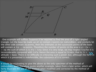 . One example will suffice. Suppose it be required to find the area of a right-angled
triangle. Let the base be made up of, or contain n points (or indivisibles), and similarly let
the other side contain na points, then the ordinates at the successive points of the base
will contain a, 2a ..., na points. Therefore the number of points in the area is a + 2a + ...
+ na; the sum of which is ½ n²a + ½na. Since n is very large, we may neglect ½na for it is
inconsiderable compared with ½n²a. Hence the area is equal to ½(na)n, that is, ½ ×
altitude × base. There is no difficulty in criticizing such a proof, but, although the form in
which it is presented is indefensible, the substance of it is correct.
It would be misleading to give the above as the only specimen of the method of
indivisibles, and I therefore quote another example, taken from a later writer, which will
fairly illustrate the use of the method when modified and corrected by the method of
 