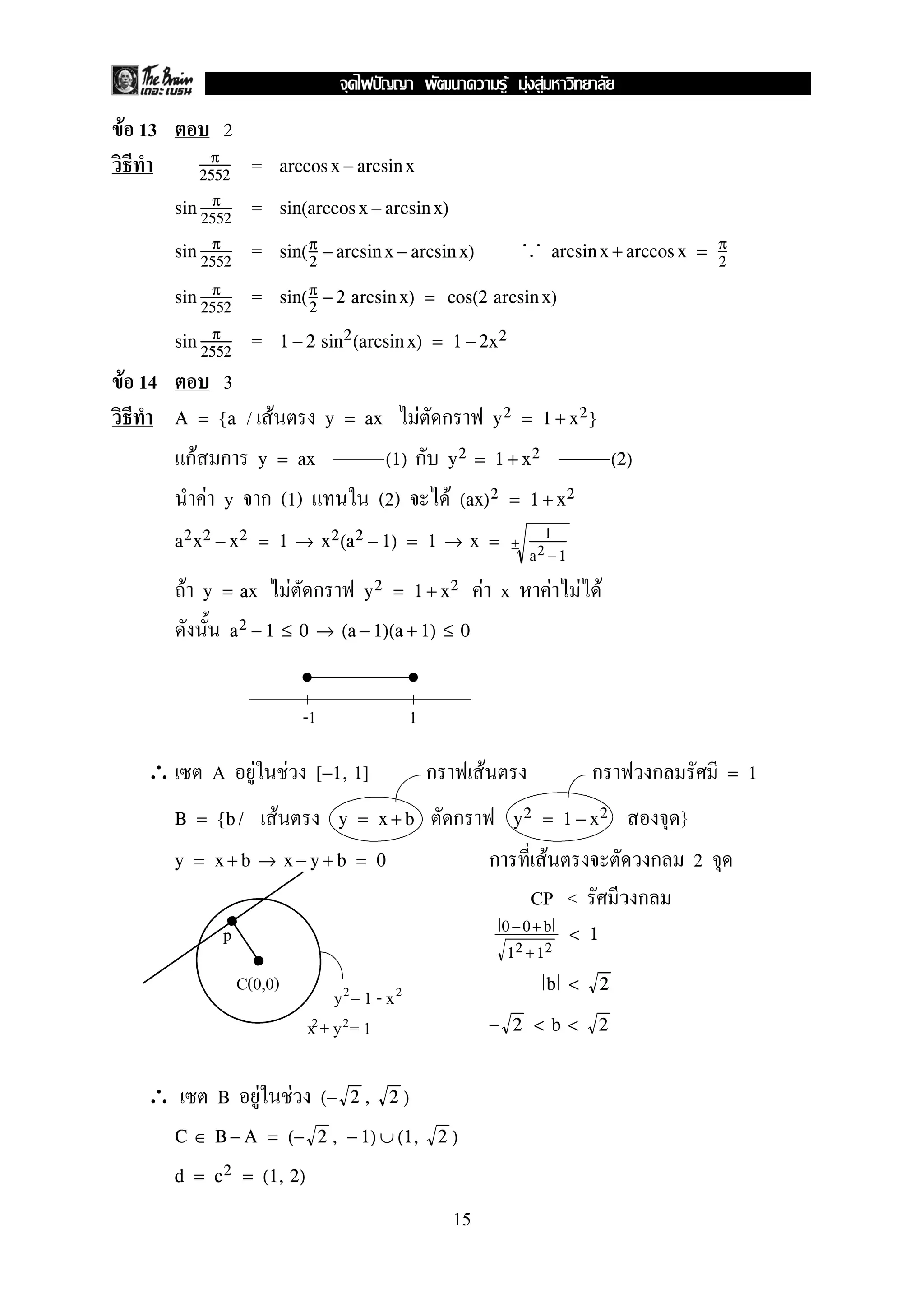 F 13 2
=π
2552
arccos x − arcsin x
=sin π
2552
sin(arccos x − arcsin x)
=sin π
2552
sin(π
2
− arcsin x − arcsin x)
. .. arcsin x + arccos x = π
2
=sin π
2552
sin(π
2
− 2 arcsin x) = cos(2 arcsin x)
=sin π
2552
1 − 2 sin2(arcsin x) = 1 − 2x2
F 14 3
/ F FA = {a y = ax y2 = 1 + x2}
F y = ax (1) y2 = 1 + x2 (2)
F y (1) (2) F (ax)2 = 1 + x2
a2x2 − x2 = 1 → x2(a2 − 1) = 1 → x = ±
1
a2 −1
F F F x F F Fy = ax y2 = 1 + x2
a2 − 1 ≤ 0 → (a − 1)(a + 1) ≤ 0
∴ A F F F[−1, 1] = 1
F }B = {b / y = x + b y2 = 1 − x2
F 2y = x + b → x − y + b = 0
CP <
0 −0+ b
12 + 12
< 1
b < 2
− 2 < b < 2
∴ B F F (− 2 , 2 )
C ∈ B − A = (− 2 , − 1) ∪ (1, 2 )
d = c2 = (1, 2)
-1 1
p
C(0,0)
y = 1 - x2 2
x + y = 12 2
15
ˆ F F F
 