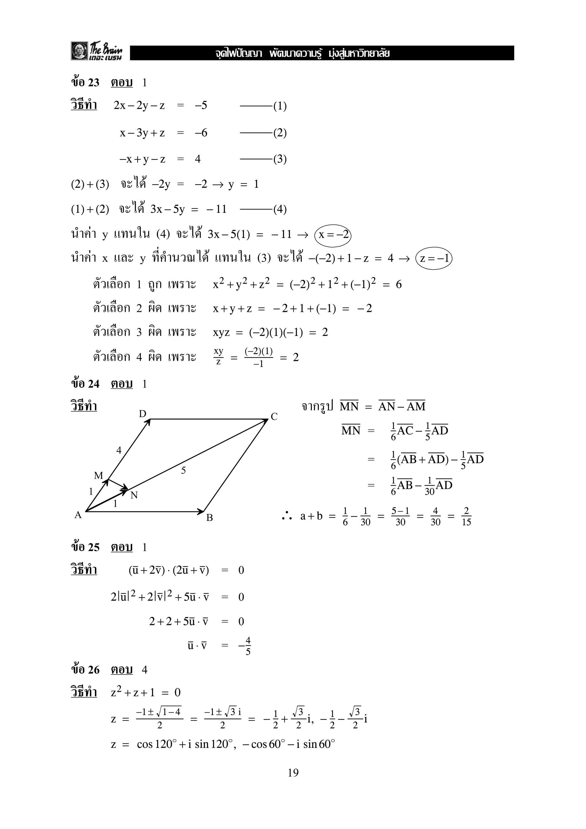 F 23 1
=2x − 2y − z −5 (1)
=x − 3y + z −6 (2)
= 4−x + y − z (3)
F =(2) + (3) −2y −2 → y = 1
F(1) + (2) 3x − 5y = − 11 (4)
F y (4) F 3x − 5(1) = − 11 → x = −2
F x y F (3) F −(−2) + 1 − z = 4 → z = −1
1 x2 + y2 + z2 = (−2)2 + 12 + (−1)2 = 6
2 x + y + z = − 2 + 1 + (−1) = − 2
3 xyz = (−2)(1)(−1) = 2
4 xy
z =
(−2)(1)
−1
= 2
F 24 1
MN = AN − AM
=MN 1
6
AC − 1
5
AD
= 1
6
(AB + AD) − 1
5
AD
= 1
6
AB − 1
30
AD
∴ a + b = 1
6
− 1
30
= 5− 1
30
= 4
30
= 2
15
F 25 1
= 0(u + 2v) ⋅ (2u + v)
= 02 u 2 + 2 v 2 + 5u ⋅ v
= 02 + 2 + 5u ⋅ v
=u ⋅ v −4
5
F 26 4
z2 + z + 1 = 0
z =
−1 ± 1 −4
2
=
−1 ± 3 i
2
= − 1
2
+
3
2
i, − 1
2
−
3
2
i
z = cos 120 + i sin 120 , − cos 60 − i sin 60
D
B
C
A
M
N1
1
5
4
19
ˆ F F F
 
