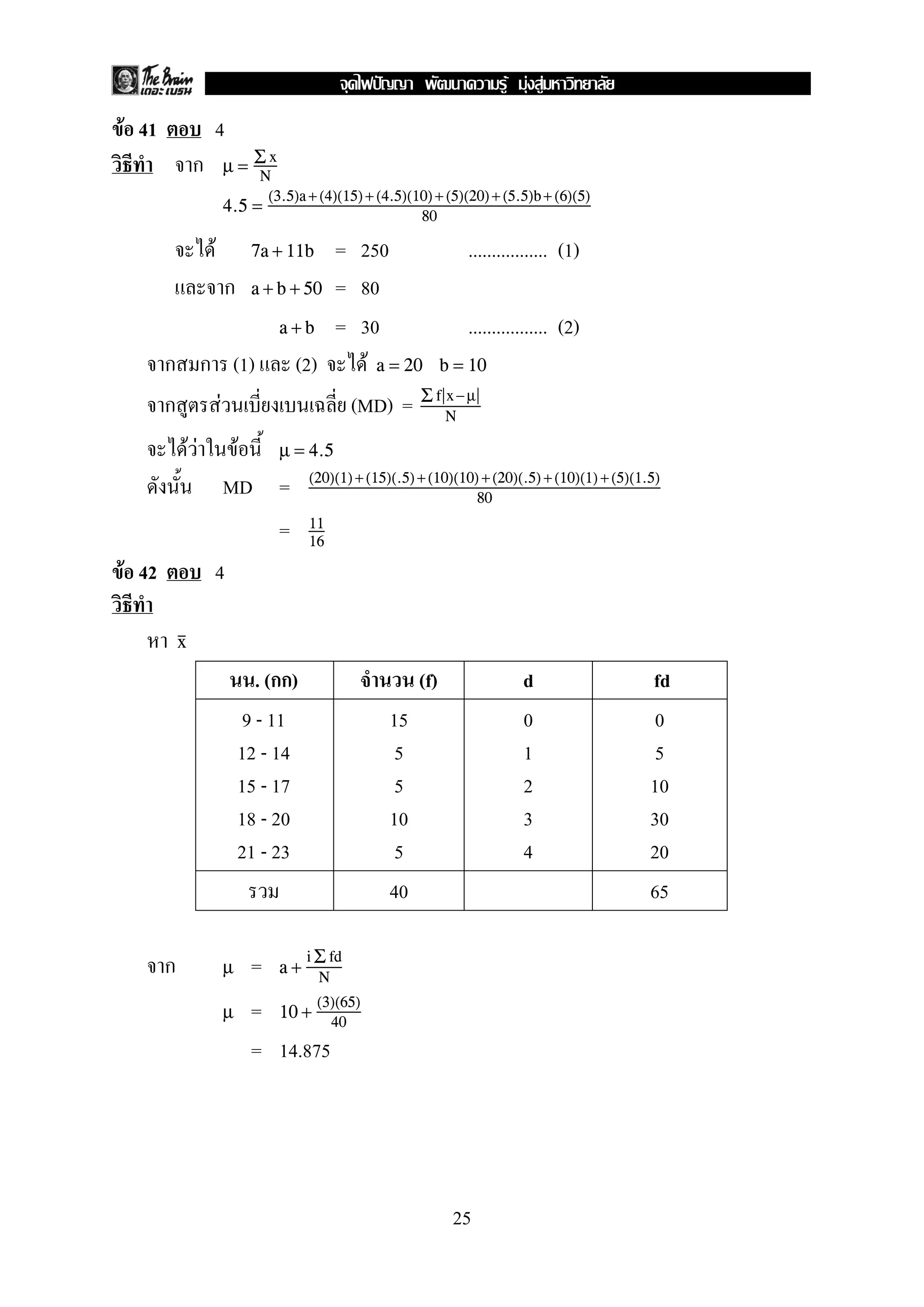 F 41 4
µ = Σ x
N
4.5 =
(3.5)a+ (4)(15)+ (4.5)(10)+ (5)(20)+ (5.5)b+ (6)(5)
80
F = 250 ................. (1)7a + 11b
= 80a + b + 50
= 30 ................. (2)a + b
(1) (2) F a = 20 b = 10
F (MD) = Σ f x−µ
N
F F F µ = 4.5
MD = (20)(1)+(15)(.5)+(10)(10) +(20)(.5) +(10)(1) +(5)(1.5)
80
= 11
16
F 42 4
x
. ( ) (f) d fd
9 - 11
12 - 14
15 - 17
18 - 20
21 - 23
15
5
5
10
5
0
1
2
3
4
0
5
10
30
20
40 65
=µ a +
i Σ fd
N
=µ 10 +
(3)(65)
40
= 14.875
25
ˆ F F F
 