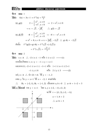 F 8 1
f(x) = 3x − 1 → f−1(x) = x+1
3
g(2) 2 =



x2 , x ≥ 0
−x2 , x < 0
→ 2 = x2, x ≥ 0
∴→ x = 2 , − 2 g(2) = 2
g(−8) −8 =



x2 , x ≥ 0
−x2 , x < 0
→ − 8 = − x2, x < 0
∴→ x2 = 8, x < 0 → x = 2 2 , − 2 2 g(−8) = − 2 2
f−1(g(2) + g(−8)) = f−1( 2 + (−2 2 ))
= f−1(− 2 ) =
− 2 +1
3
F 9 2
∴x ∈ A −2 ≤ x ≤ − 1 1 ≤ x ≤ 2 (1)
r ; x − y = − 1 → y = x + 1
(1) ; −2 + 1 ≤ x + 1 ≤ − 1 + 1 1 + 1 ≤ x + 1 ≤ 2 + 1
−1 ≤ y ≤ 0 2 ≤ y ≤ 3 (2)
F ∴ (2) Fy ∈ A ∩A y = − 1, 2
y Fy = x + 1 x = − 2, 1
∴ ∴Dr = {−2, 1}, Rr = {−1, 2} a, b > 0 a + b = 1 + 2 = 3
2 F y = x + 1 x, y ∈ [−2, − 1] ∪ [1, 2]
F r = {(1, 2), (−2, − 1)}
a = 1, b = 2
∴ a + b = 3
y
x
2
2
1
1-2
-2
-1
-1
13
ˆ F F F
 