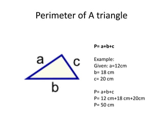 Perimeter of A triangle
P= a+b+c
Example:
Given: a=12cm
b= 18 cm
c= 20 cm
P= a+b+c
P= 12 cm+18 cm+20cm
P= 50 cm