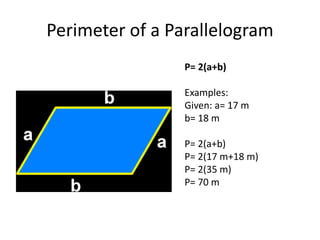 Perimeter of a Parallelogram
P= 2(a+b)
Examples:
Given: a= 17 m
b= 18 m
P= 2(a+b)
P= 2(17 m+18 m)
P= 2(35 m)
P= 70 m