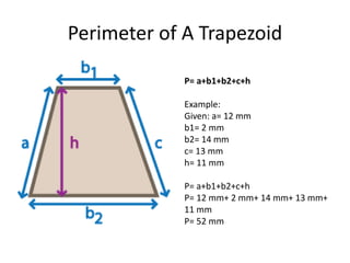 Perimeter of A Trapezoid
P= a+b1+b2+c+h
Example:
Given: a= 12 mm
b1= 2 mm
b2= 14 mm
c= 13 mm
h= 11 mm
P= a+b1+b2+c+h
P= 12 mm+ 2 mm+ 14 mm+ 13 mm+
11 mm
P= 52 mm