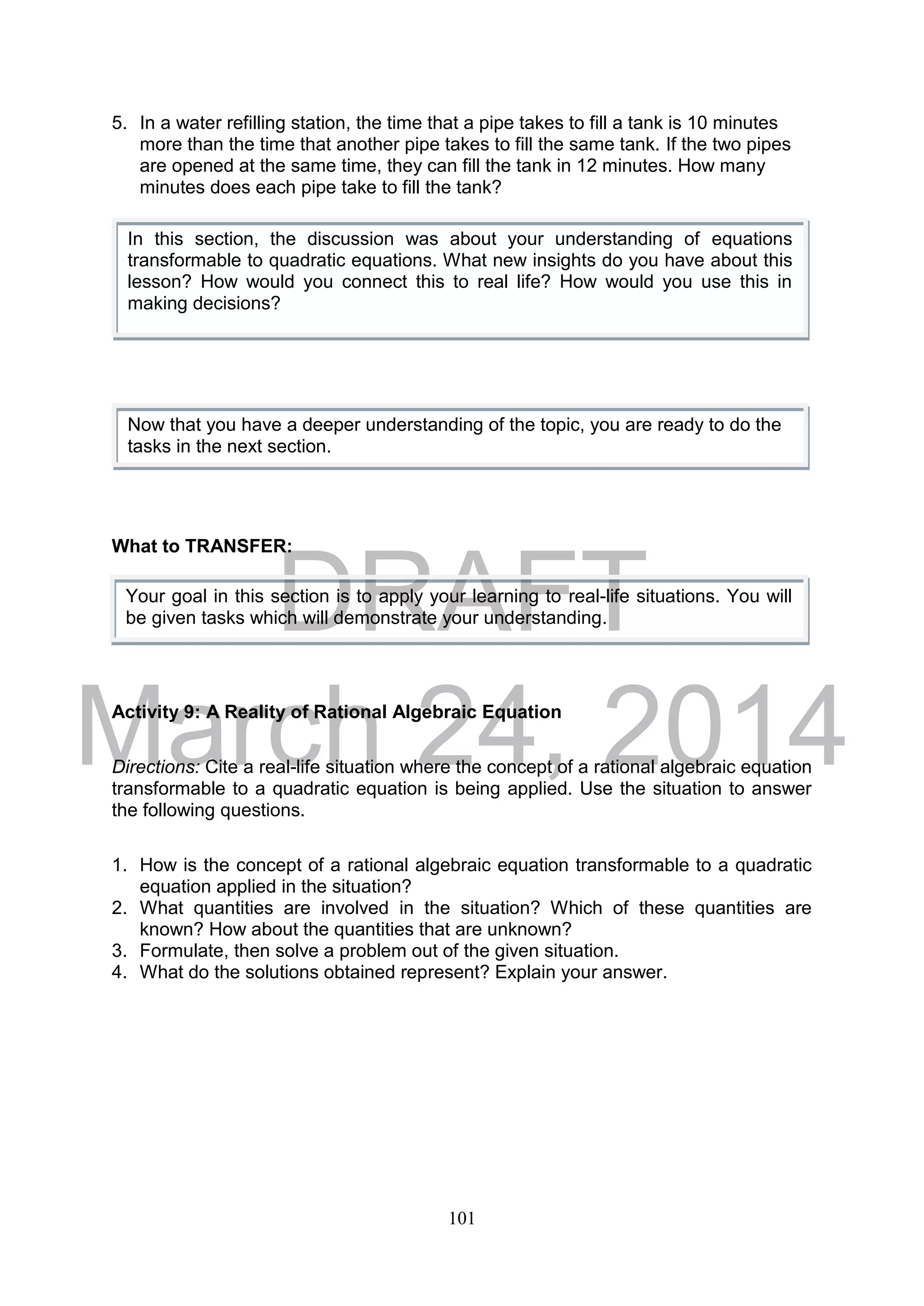 DRAFT
March 24, 2014
101
5. In a water refilling station, the time that a pipe takes to fill a tank is 10 minutes
more than the time that another pipe takes to fill the same tank. If the two pipes
are opened at the same time, they can fill the tank in 12 minutes. How many
minutes does each pipe take to fill the tank?
What to TRANSFER:
Activity 9: A Reality of Rational Algebraic Equation
Directions: Cite a real-life situation where the concept of a rational algebraic equation
transformable to a quadratic equation is being applied. Use the situation to answer
the following questions.
1. How is the concept of a rational algebraic equation transformable to a quadratic
equation applied in the situation?
2. What quantities are involved in the situation? Which of these quantities are
known? How about the quantities that are unknown?
3. Formulate, then solve a problem out of the given situation.
4. What do the solutions obtained represent? Explain your answer.
Now that you have a deeper understanding of the topic, you are ready to do the
tasks in the next section.
In this section, the discussion was about your understanding of equations
transformable to quadratic equations. What new insights do you have about this
lesson? How would you connect this to real life? How would you use this in
making decisions?
Your goal in this section is to apply your learning to real-life situations. You will
be given tasks which will demonstrate your understanding.
 