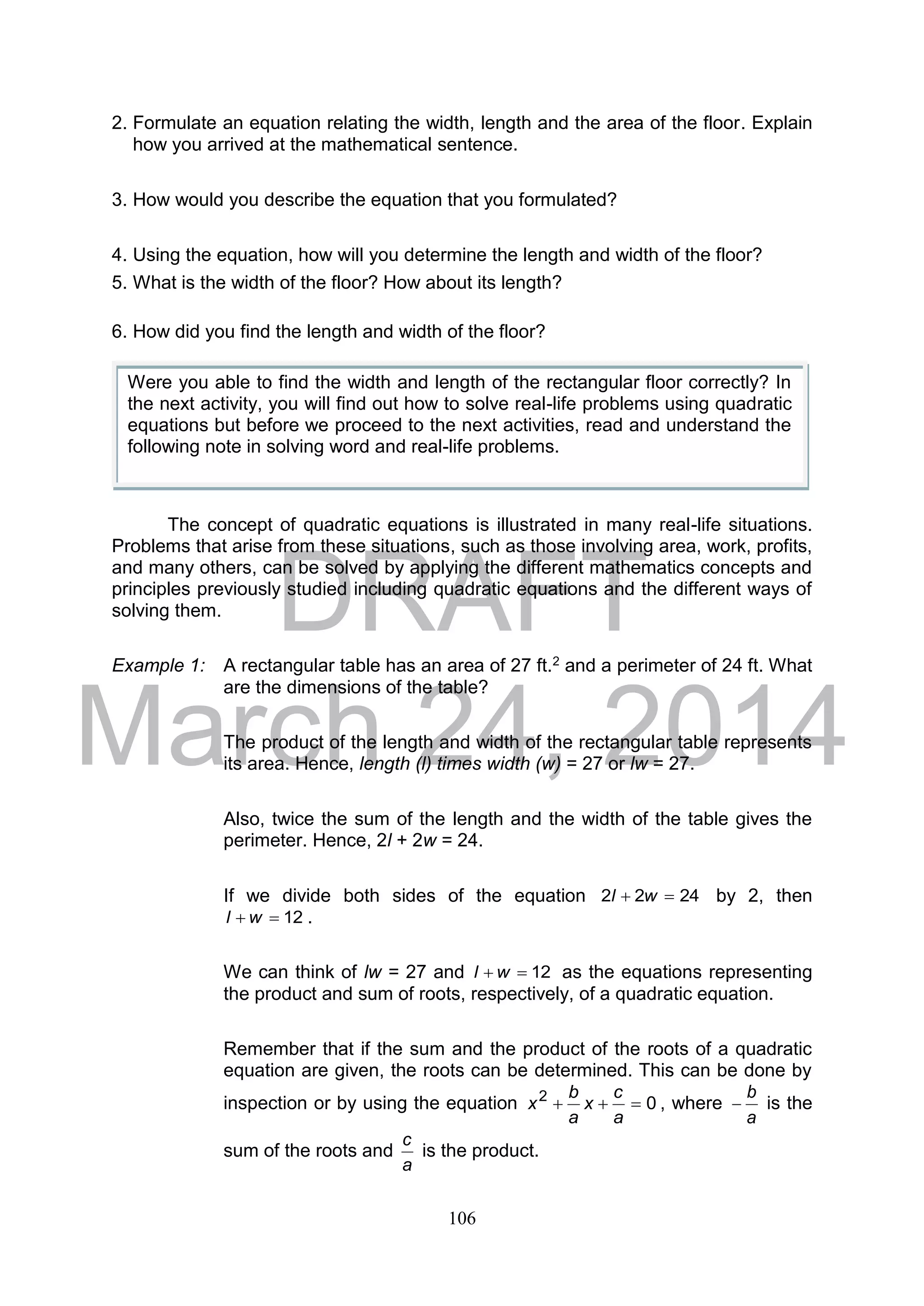 DRAFT
March 24, 2014
106
2. Formulate an equation relating the width, length and the area of the floor. Explain
how you arrived at the mathematical sentence.
3. How would you describe the equation that you formulated?
4. Using the equation, how will you determine the length and width of the floor?
5. What is the width of the floor? How about its length?
6. How did you find the length and width of the floor?
The concept of quadratic equations is illustrated in many real-life situations.
Problems that arise from these situations, such as those involving area, work, profits,
and many others, can be solved by applying the different mathematics concepts and
principles previously studied including quadratic equations and the different ways of
solving them.
Example 1: A rectangular table has an area of 27 ft.2 and a perimeter of 24 ft. What
are the dimensions of the table?
The product of the length and width of the rectangular table represents
its area. Hence, length (l) times width (w) = 27 or lw = 27.
Also, twice the sum of the length and the width of the table gives the
perimeter. Hence, 2l + 2w = 24.
If we divide both sides of the equation 2422  wl by 2, then
12 wl .
We can think of lw = 27 and 12 wl as the equations representing
the product and sum of roots, respectively, of a quadratic equation.
Remember that if the sum and the product of the roots of a quadratic
equation are given, the roots can be determined. This can be done by
inspection or by using the equation 02

a
c
x
a
b
x , where
a
b
 is the
sum of the roots and
a
c
is the product.
Were you able to find the width and length of the rectangular floor correctly? In
the next activity, you will find out how to solve real-life problems using quadratic
equations but before we proceed to the next activities, read and understand the
following note in solving word and real-life problems.
 