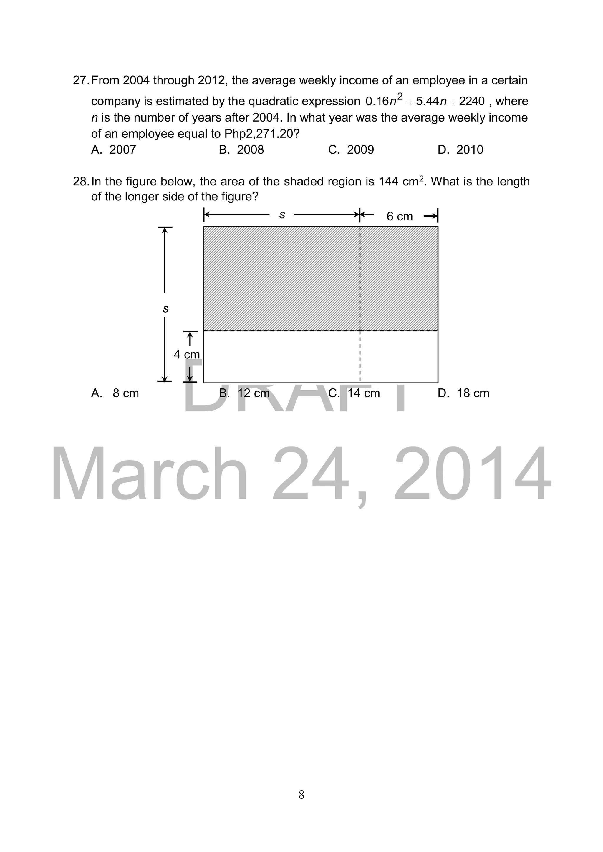 DRAFT
March 24, 2014
8
27.From 2004 through 2012, the average weekly income of an employee in a certain
company is estimated by the quadratic expression 224044.516.0 2
 nn , where
n is the number of years after 2004. In what year was the average weekly income
of an employee equal to Php2,271.20?
A. 2007 B. 2008 C. 2009 D. 2010
28.In the figure below, the area of the shaded region is 144 cm2. What is the length
of the longer side of the figure?
A. 8 cm B. 12 cm C. 14 cm D. 18 cm
6 cm
4 cm
s
s
 