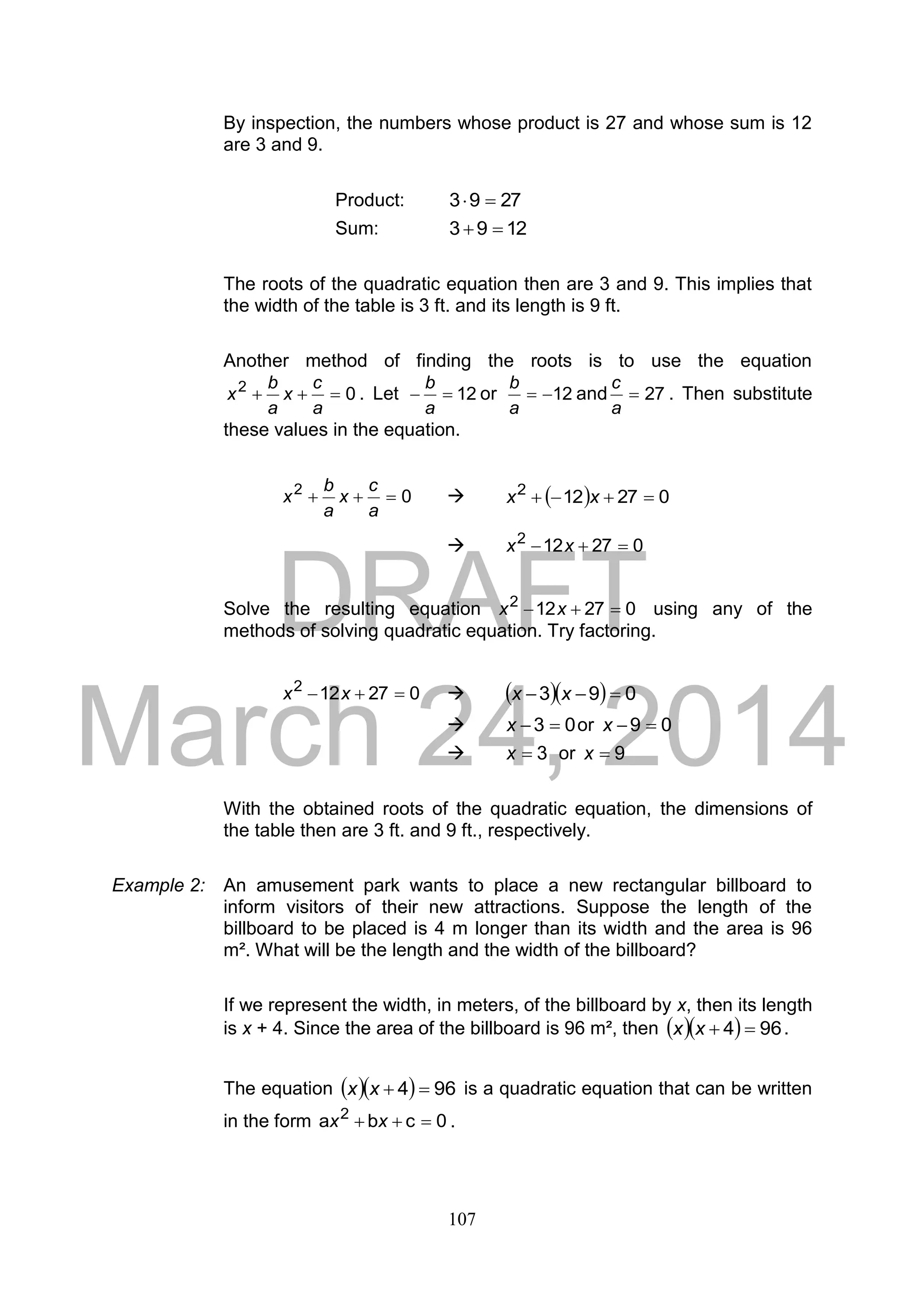 DRAFT
March 24, 2014
107
By inspection, the numbers whose product is 27 and whose sum is 12
are 3 and 9.
Product: 2793 
Sum: 1293 
The roots of the quadratic equation then are 3 and 9. This implies that
the width of the table is 3 ft. and its length is 9 ft.
Another method of finding the roots is to use the equation
02

a
c
x
a
b
x . Let 12
a
b
or 12
a
b
and 27
a
c
. Then substitute
these values in the equation.
02

a
c
x
a
b
x    027122
 xx
 027122
 xx
Solve the resulting equation 027122
 xx using any of the
methods of solving quadratic equation. Try factoring.
027122
 xx     093  xx
 03 x or 09 x
 3x or 9x
With the obtained roots of the quadratic equation, the dimensions of
the table then are 3 ft. and 9 ft., respectively.
Example 2: An amusement park wants to place a new rectangular billboard to
inform visitors of their new attractions. Suppose the length of the
billboard to be placed is 4 m longer than its width and the area is 96
m². What will be the length and the width of the billboard?
If we represent the width, in meters, of the billboard by x, then its length
is x + 4. Since the area of the billboard is 96 m², then    964 xx .
The equation    964 xx is a quadratic equation that can be written
in the form 0cba 2
 xx .
 