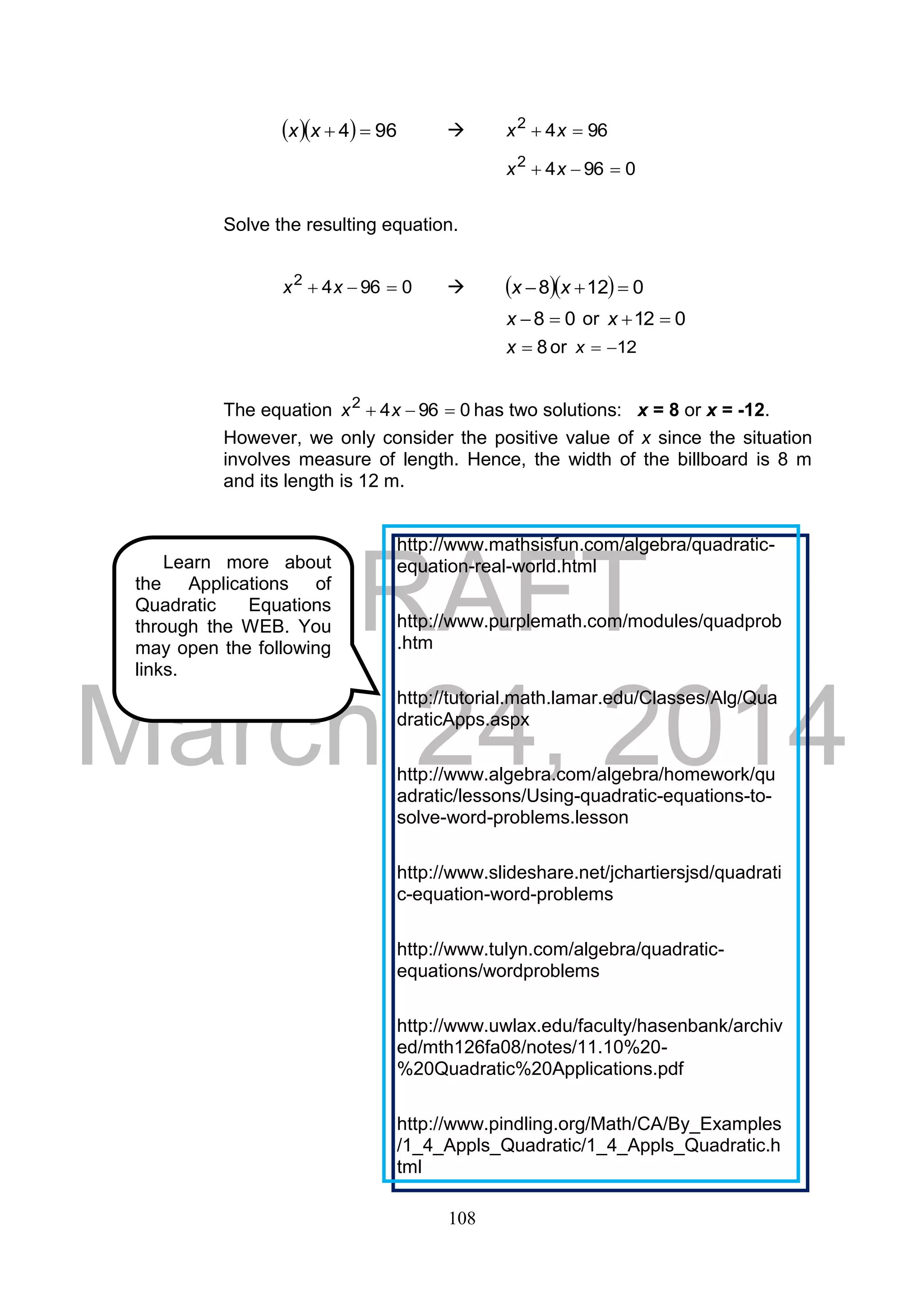 DRAFT
March 24, 2014
108
   964 xx  9642
 xx
09642
 xx
Solve the resulting equation.
09642
 xx     0128  xx
08 x or 012 x
8x or 12x
The equation 09642
 xx has two solutions: x = 8 or x = -12.
However, we only consider the positive value of x since the situation
involves measure of length. Hence, the width of the billboard is 8 m
and its length is 12 m.
Learn more about
the Applications of
Quadratic Equations
through the WEB. You
may open the following
links.
http://www.mathsisfun.com/algebra/quadratic-
equation-real-world.html
http://www.purplemath.com/modules/quadprob
.htm
http://tutorial.math.lamar.edu/Classes/Alg/Qua
draticApps.aspx
http://www.algebra.com/algebra/homework/qu
adratic/lessons/Using-quadratic-equations-to-
solve-word-problems.lesson
http://www.slideshare.net/jchartiersjsd/quadrati
c-equation-word-problems
http://www.tulyn.com/algebra/quadratic-
equations/wordproblems
http://www.uwlax.edu/faculty/hasenbank/archiv
ed/mth126fa08/notes/11.10%20-
%20Quadratic%20Applications.pdf
http://www.pindling.org/Math/CA/By_Examples
/1_4_Appls_Quadratic/1_4_Appls_Quadratic.h
tml
 