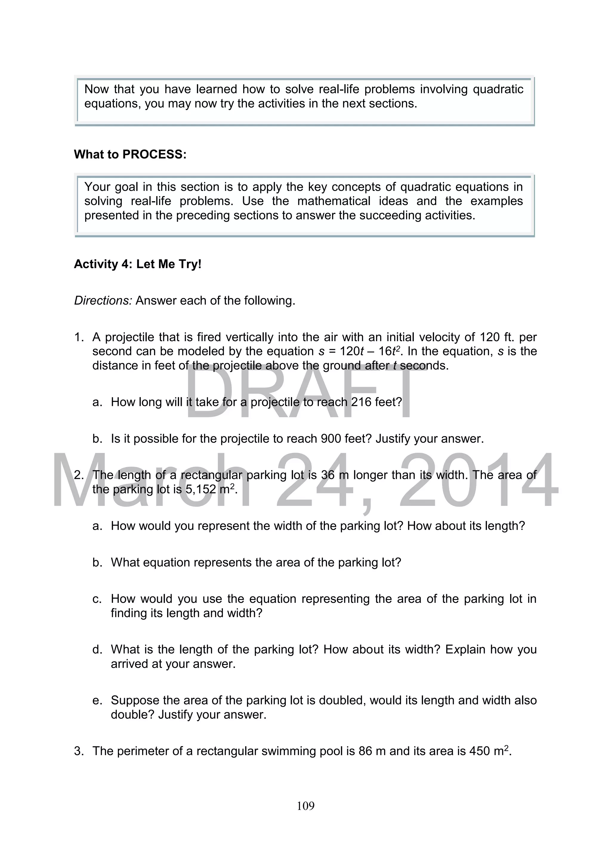 DRAFT
March 24, 2014
109
What to PROCESS:
Activity 4: Let Me Try!
Directions: Answer each of the following.
1. A projectile that is fired vertically into the air with an initial velocity of 120 ft. per
second can be modeled by the equation s = 120t – 16t2. In the equation, s is the
distance in feet of the projectile above the ground after t seconds.
a. How long will it take for a projectile to reach 216 feet?
b. Is it possible for the projectile to reach 900 feet? Justify your answer.
2. The length of a rectangular parking lot is 36 m longer than its width. The area of
the parking lot is 5,152 m2.
a. How would you represent the width of the parking lot? How about its length?
b. What equation represents the area of the parking lot?
c. How would you use the equation representing the area of the parking lot in
finding its length and width?
d. What is the length of the parking lot? How about its width? Explain how you
arrived at your answer.
e. Suppose the area of the parking lot is doubled, would its length and width also
double? Justify your answer.
3. The perimeter of a rectangular swimming pool is 86 m and its area is 450 m2.
Now that you have learned how to solve real-life problems involving quadratic
equations, you may now try the activities in the next sections.
Your goal in this section is to apply the key concepts of quadratic equations in
solving real-life problems. Use the mathematical ideas and the examples
presented in the preceding sections to answer the succeeding activities.
 