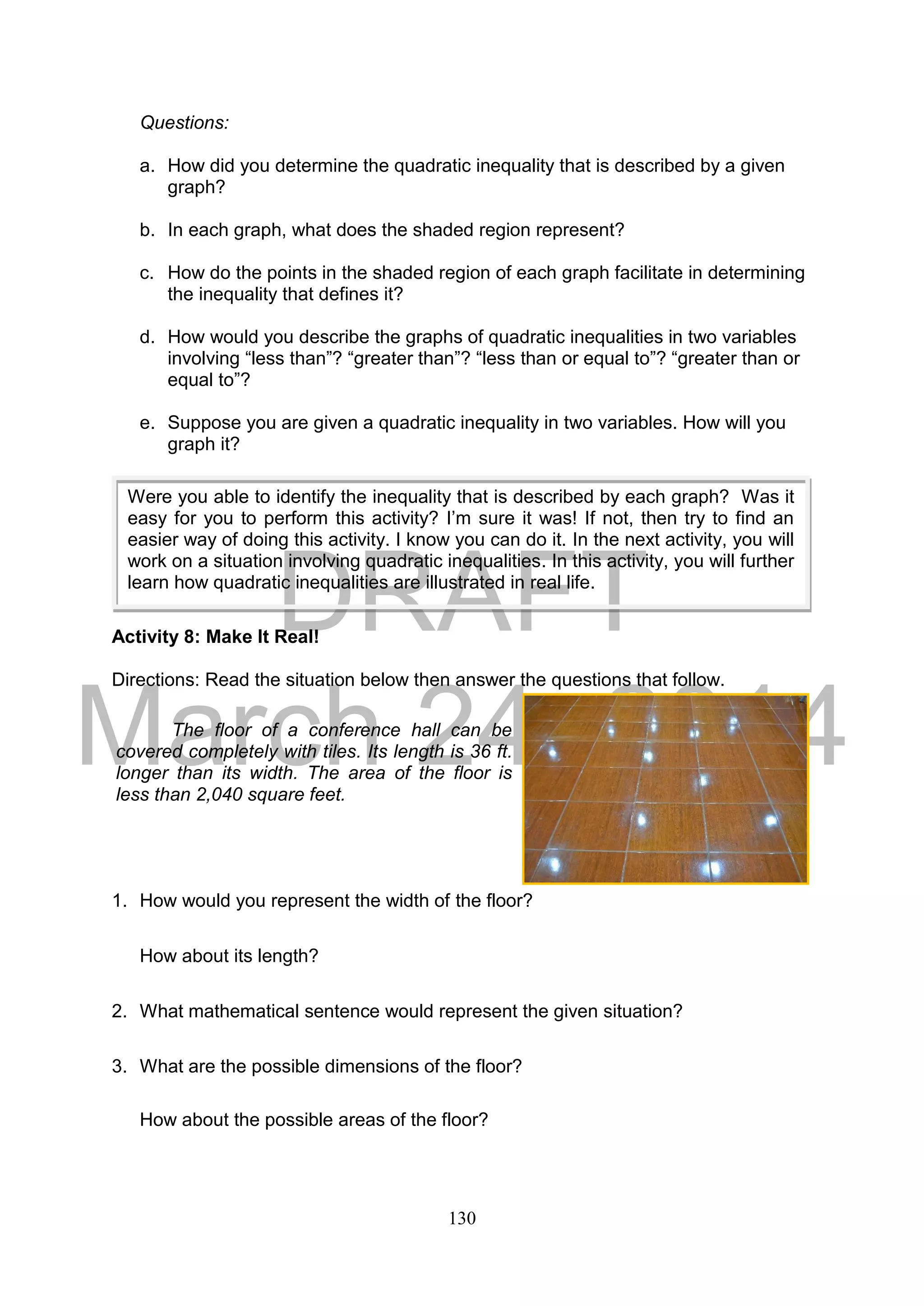 DRAFT
March 24, 2014
130
Questions:
a. How did you determine the quadratic inequality that is described by a given
graph?
b. In each graph, what does the shaded region represent?
c. How do the points in the shaded region of each graph facilitate in determining
the inequality that defines it?
d. How would you describe the graphs of quadratic inequalities in two variables
involving “less than”? “greater than”? “less than or equal to”? “greater than or
equal to”?
e. Suppose you are given a quadratic inequality in two variables. How will you
graph it?
Activity 8: Make It Real!
Directions: Read the situation below then answer the questions that follow.
1. How would you represent the width of the floor?
How about its length?
2. What mathematical sentence would represent the given situation?
3. What are the possible dimensions of the floor?
How about the possible areas of the floor?
The floor of a conference hall can be
covered completely with tiles. Its length is 36 ft.
longer than its width. The area of the floor is
less than 2,040 square feet.
Were you able to identify the inequality that is described by each graph? Was it
easy for you to perform this activity? I’m sure it was! If not, then try to find an
easier way of doing this activity. I know you can do it. In the next activity, you will
work on a situation involving quadratic inequalities. In this activity, you will further
learn how quadratic inequalities are illustrated in real life.
 