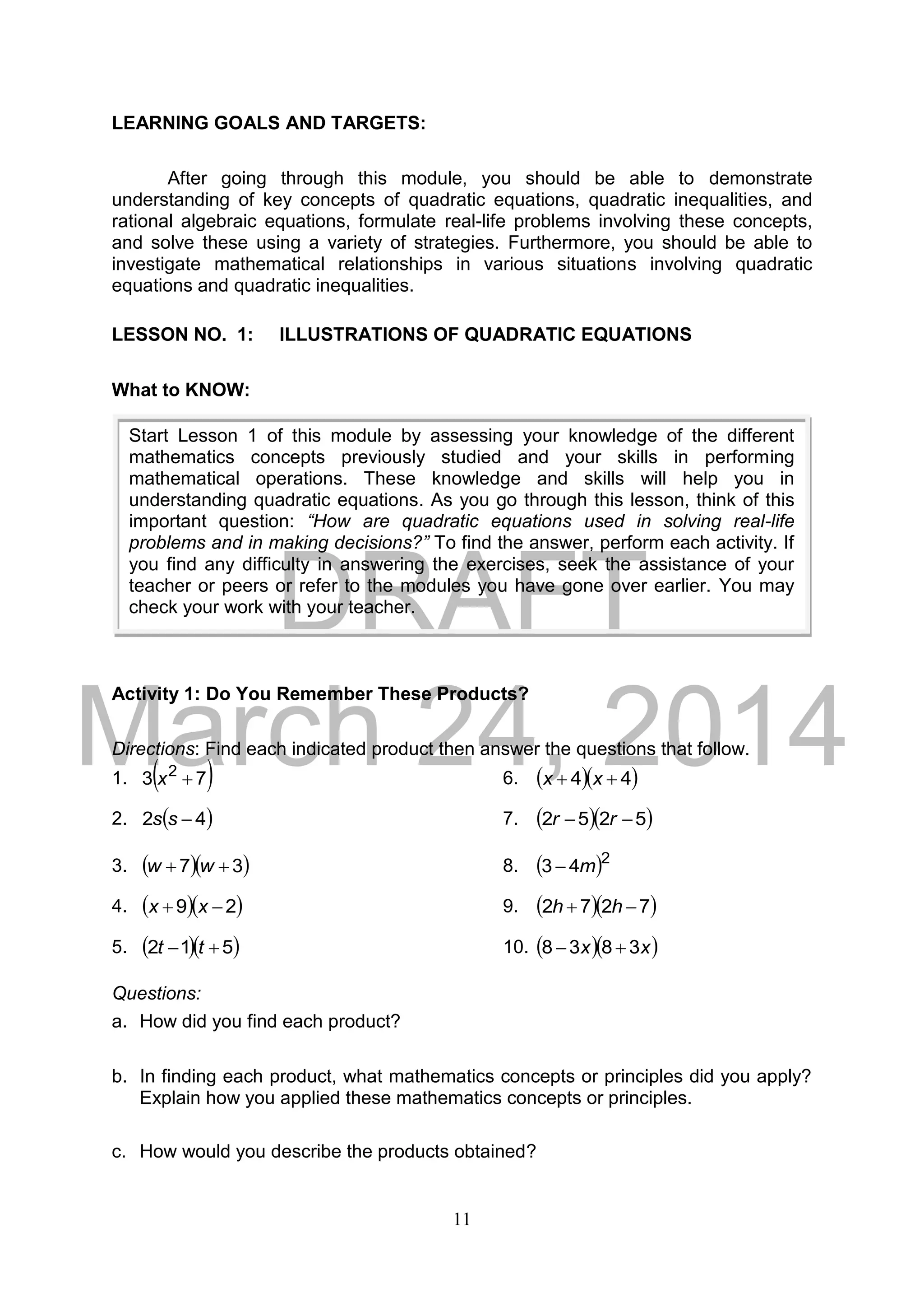 DRAFT
March 24, 2014
11
LEARNING GOALS AND TARGETS:
After going through this module, you should be able to demonstrate
understanding of key concepts of quadratic equations, quadratic inequalities, and
rational algebraic equations, formulate real-life problems involving these concepts,
and solve these using a variety of strategies. Furthermore, you should be able to
investigate mathematical relationships in various situations involving quadratic
equations and quadratic inequalities.
LESSON NO. 1: ILLUSTRATIONS OF QUADRATIC EQUATIONS
What to KNOW:
Activity 1: Do You Remember These Products?
Directions: Find each indicated product then answer the questions that follow.
1.  73 2
x 6.   44  xx
2.  42 ss 7.   5252  rr
3.   37  ww 8.  2
43 m
4.   29  xx 9.   7272  hh
5.   512  tt 10.   xx 3838 
Questions:
a. How did you find each product?
b. In finding each product, what mathematics concepts or principles did you apply?
Explain how you applied these mathematics concepts or principles.
c. How would you describe the products obtained?
Start Lesson 1 of this module by assessing your knowledge of the different
mathematics concepts previously studied and your skills in performing
mathematical operations. These knowledge and skills will help you in
understanding quadratic equations. As you go through this lesson, think of this
important question: “How are quadratic equations used in solving real-life
problems and in making decisions?” To find the answer, perform each activity. If
you find any difficulty in answering the exercises, seek the assistance of your
teacher or peers or refer to the modules you have gone over earlier. You may
check your work with your teacher.
 