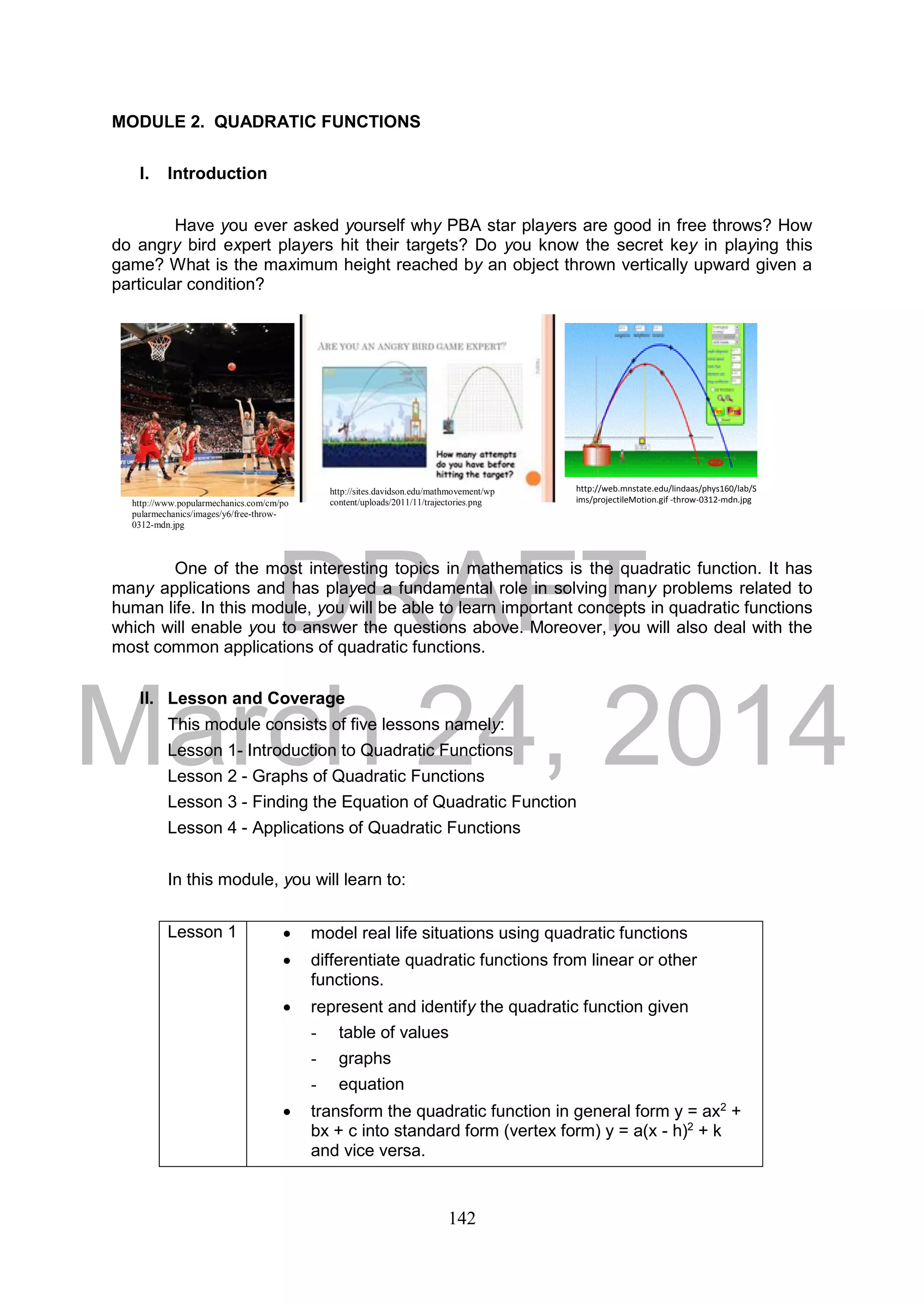 DRAFT
March 24, 2014
142
MODULE 2. QUADRATIC FUNCTIONS
I. Introduction
Have you ever asked yourself why PBA star players are good in free throws? How
do angry bird expert players hit their targets? Do you know the secret key in playing this
game? What is the maximum height reached by an object thrown vertically upward given a
particular condition?
One of the most interesting topics in mathematics is the quadratic function. It has
many applications and has played a fundamental role in solving many problems related to
human life. In this module, you will be able to learn important concepts in quadratic functions
which will enable you to answer the questions above. Moreover, you will also deal with the
most common applications of quadratic functions.
II. Lesson and Coverage
This module consists of five lessons namely:
Lesson 1- Introduction to Quadratic Functions
Lesson 2 - Graphs of Quadratic Functions
Lesson 3 - Finding the Equation of Quadratic Function
Lesson 4 - Applications of Quadratic Functions
In this module, you will learn to:
Lesson 1  model real life situations using quadratic functions
 differentiate quadratic functions from linear or other
functions.
 represent and identify the quadratic function given
- table of values
- graphs
- equation
 transform the quadratic function in general form y = ax2
+
bx + c into standard form (vertex form) y = a(x - h)2
+ k
and vice versa.
http://www.popularmechanics.com/cm/po
pularmechanics/images/y6/free-throw-
0312-mdn.jpg
http://web.mnstate.edu/lindaas/phys160/lab/S
ims/projectileMotion.gif -throw-0312-mdn.jpg
http://sites.davidson.edu/mathmovement/wp
content/uploads/2011/11/trajectories.png
 