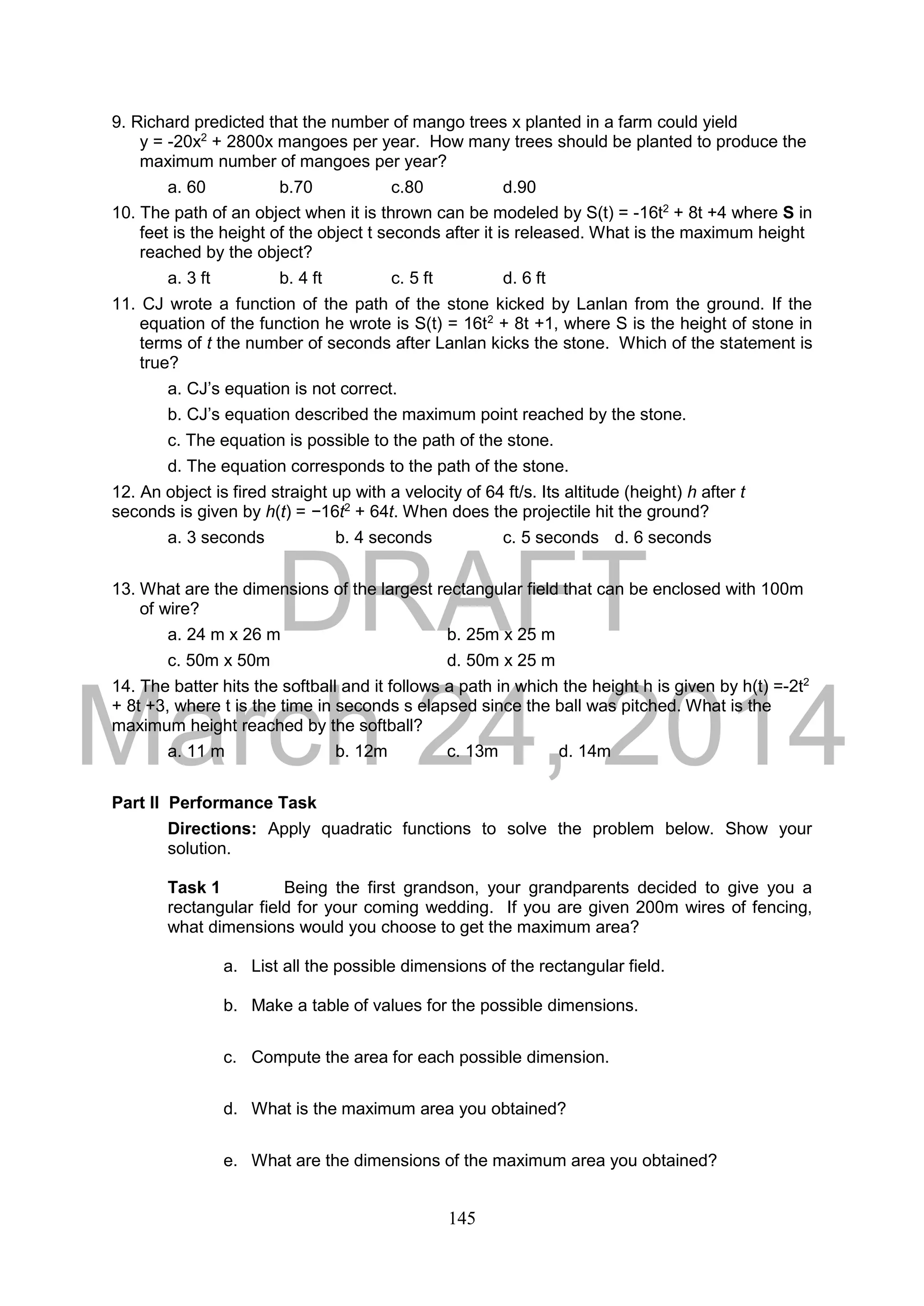 DRAFT
March 24, 2014
145
9. Richard predicted that the number of mango trees x planted in a farm could yield
y = -20x2
+ 2800x mangoes per year. How many trees should be planted to produce the
maximum number of mangoes per year?
a. 60 b.70 c.80 d.90
10. The path of an object when it is thrown can be modeled by S(t) = -16t2
+ 8t +4 where S in
feet is the height of the object t seconds after it is released. What is the maximum height
reached by the object?
a. 3 ft b. 4 ft c. 5 ft d. 6 ft
11. CJ wrote a function of the path of the stone kicked by Lanlan from the ground. If the
equation of the function he wrote is S(t) = 16t2
+ 8t +1, where S is the height of stone in
terms of t the number of seconds after Lanlan kicks the stone. Which of the statement is
true?
a. CJ’s equation is not correct.
b. CJ’s equation described the maximum point reached by the stone.
c. The equation is possible to the path of the stone.
d. The equation corresponds to the path of the stone.
12. An object is fired straight up with a velocity of 64 ft/s. Its altitude (height) h after t
seconds is given by h(t) = −16t2
+ 64t. When does the projectile hit the ground?
a. 3 seconds b. 4 seconds c. 5 seconds d. 6 seconds
13. What are the dimensions of the largest rectangular field that can be enclosed with 100m
of wire?
a. 24 m x 26 m b. 25m x 25 m
c. 50m x 50m d. 50m x 25 m
14. The batter hits the softball and it follows a path in which the height h is given by h(t) =-2t2
+ 8t +3, where t is the time in seconds s elapsed since the ball was pitched. What is the
maximum height reached by the softball?
a. 11 m b. 12m c. 13m d. 14m
Part II Performance Task
Directions: Apply quadratic functions to solve the problem below. Show your
solution.
Task 1 Being the first grandson, your grandparents decided to give you a
rectangular field for your coming wedding. If you are given 200m wires of fencing,
what dimensions would you choose to get the maximum area?
a. List all the possible dimensions of the rectangular field.
b. Make a table of values for the possible dimensions.
c. Compute the area for each possible dimension.
d. What is the maximum area you obtained?
e. What are the dimensions of the maximum area you obtained?
 