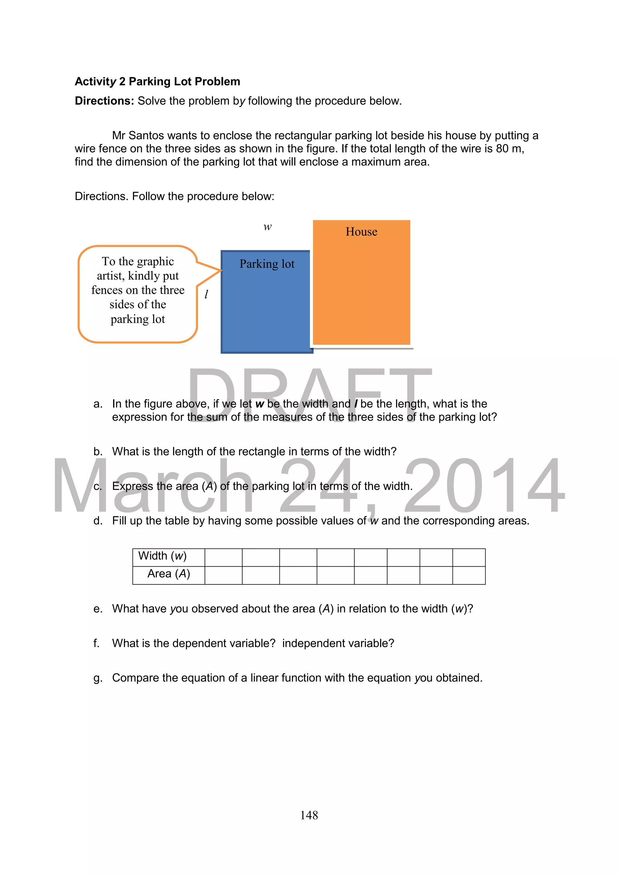 DRAFT
March 24, 2014
148
Activity 2 Parking Lot Problem
Directions: Solve the problem by following the procedure below.
Mr Santos wants to enclose the rectangular parking lot beside his house by putting a
wire fence on the three sides as shown in the figure. If the total length of the wire is 80 m,
find the dimension of the parking lot that will enclose a maximum area.
Directions. Follow the procedure below:
a. In the figure above, if we let w be the width and l be the length, what is the
expression for the sum of the measures of the three sides of the parking lot?
b. What is the length of the rectangle in terms of the width?
c. Express the area (A) of the parking lot in terms of the width.
d. Fill up the table by having some possible values of w and the corresponding areas.
Width (w)
Area (A)
e. What have you observed about the area (A) in relation to the width (w)?
f. What is the dependent variable? independent variable?
g. Compare the equation of a linear function with the equation you obtained.
Parking lot
Housew
l
To the graphic
artist, kindly put
fences on the three
sides of the
parking lot
 