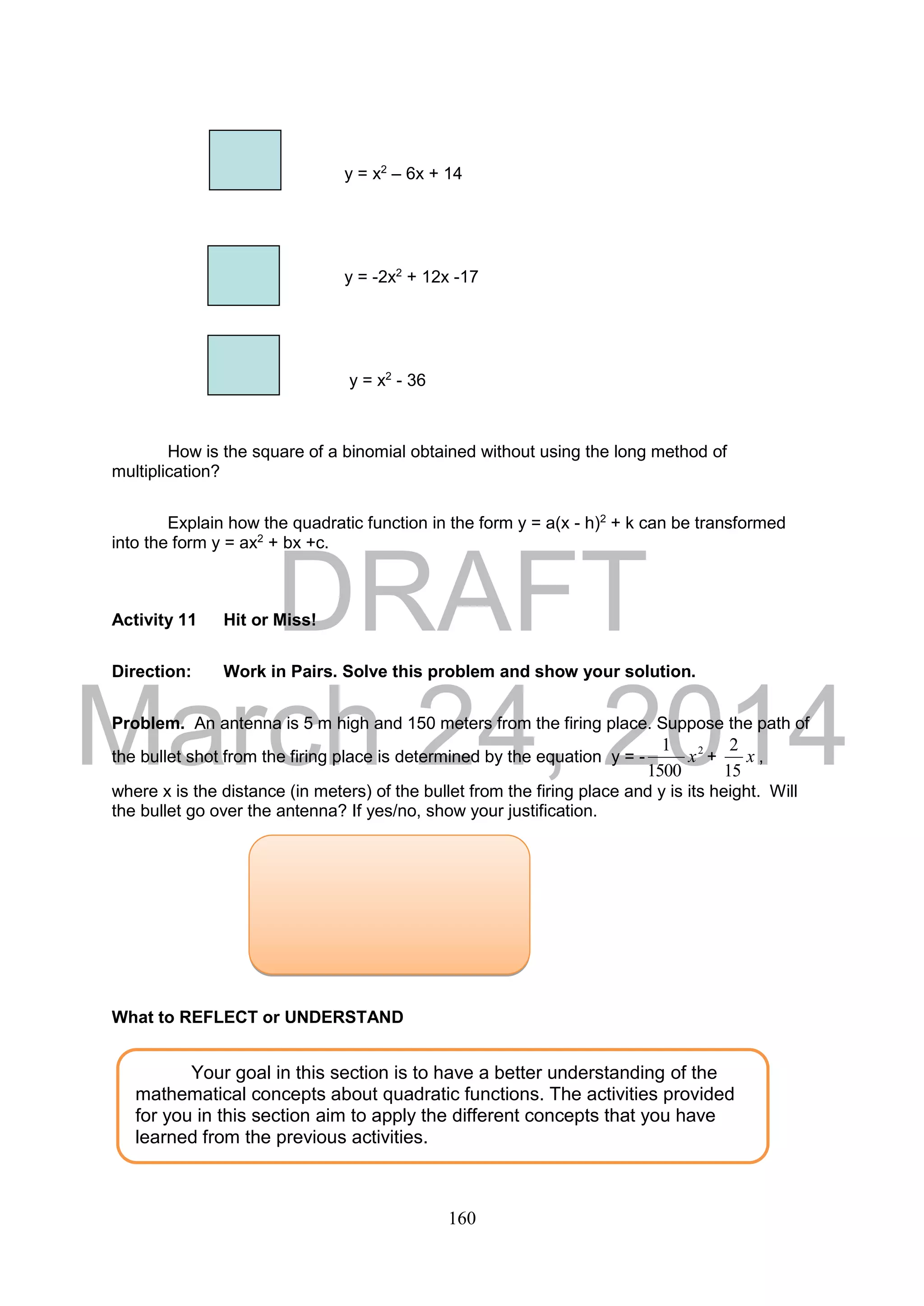 DRAFT
March 24, 2014
160
y = x2
– 6x + 14
y = -2x2
+ 12x -17
y = x2
- 36
How is the square of a binomial obtained without using the long method of
multiplication?
Explain how the quadratic function in the form y = a(x - h)2
+ k can be transformed
into the form y = ax2
+ bx +c.
Activity 11 Hit or Miss!
Direction: Work in Pairs. Solve this problem and show your solution.
Problem. An antenna is 5 m high and 150 meters from the firing place. Suppose the path of
the bullet shot from the firing place is determined by the equation y = - 2
1500
1
x + x
15
2
,
where x is the distance (in meters) of the bullet from the firing place and y is its height. Will
the bullet go over the antenna? If yes/no, show your justification.
What to REFLECT or UNDERSTAND
Your goal in this section is to have a better understanding of the
mathematical concepts about quadratic functions. The activities provided
for you in this section aim to apply the different concepts that you have
learned from the previous activities.
 