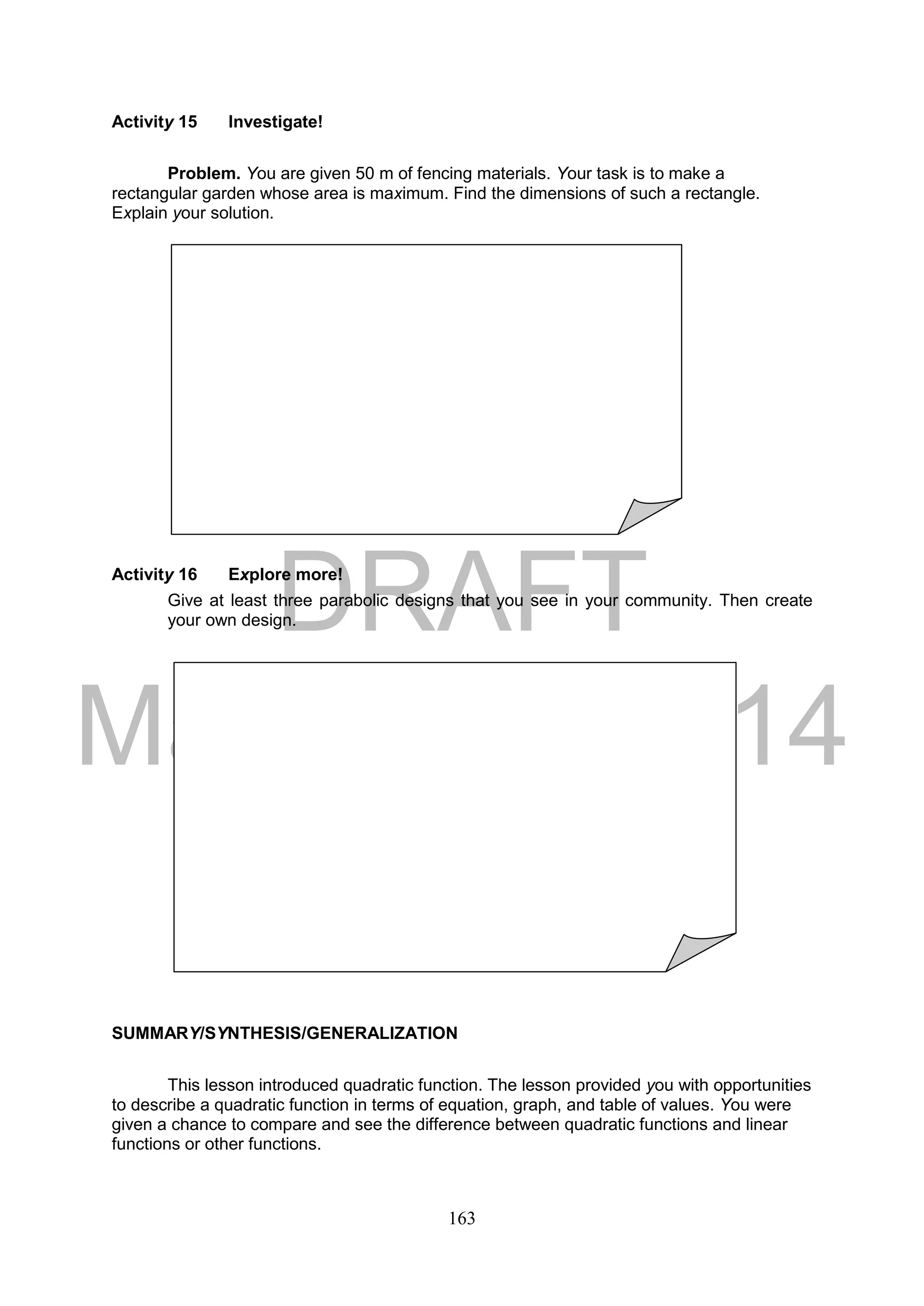 DRAFT
March 24, 2014
163
Activity 15 Investigate!
Problem. You are given 50 m of fencing materials. Your task is to make a
rectangular garden whose area is maximum. Find the dimensions of such a rectangle.
Explain your solution.
Activity 16 Explore more!
Give at least three parabolic designs that you see in your community. Then create
your own design.
SUMMARY/SYNTHESIS/GENERALIZATION
This lesson introduced quadratic function. The lesson provided you with opportunities
to describe a quadratic function in terms of equation, graph, and table of values. You were
given a chance to compare and see the difference between quadratic functions and linear
functions or other functions.
 