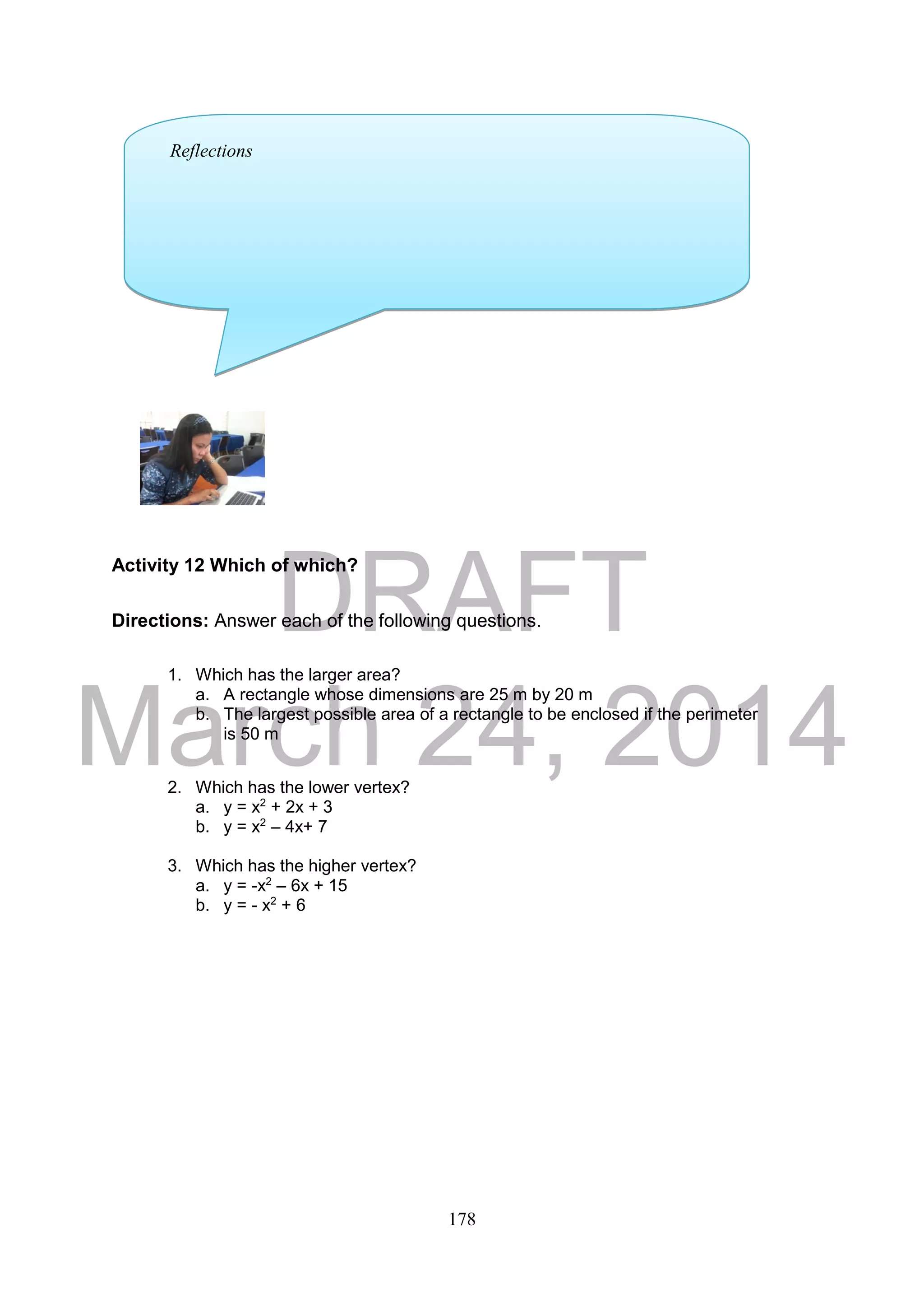 DRAFT
March 24, 2014
178
Activity 12 Which of which?
Directions: Answer each of the following questions.
1. Which has the larger area?
a. A rectangle whose dimensions are 25 m by 20 m
b. The largest possible area of a rectangle to be enclosed if the perimeter
is 50 m
2. Which has the lower vertex?
a. y = x2
+ 2x + 3
b. y = x2
– 4x+ 7
3. Which has the higher vertex?
a. y = -x2
– 6x + 15
b. y = - x2
+ 6
Reflections
 