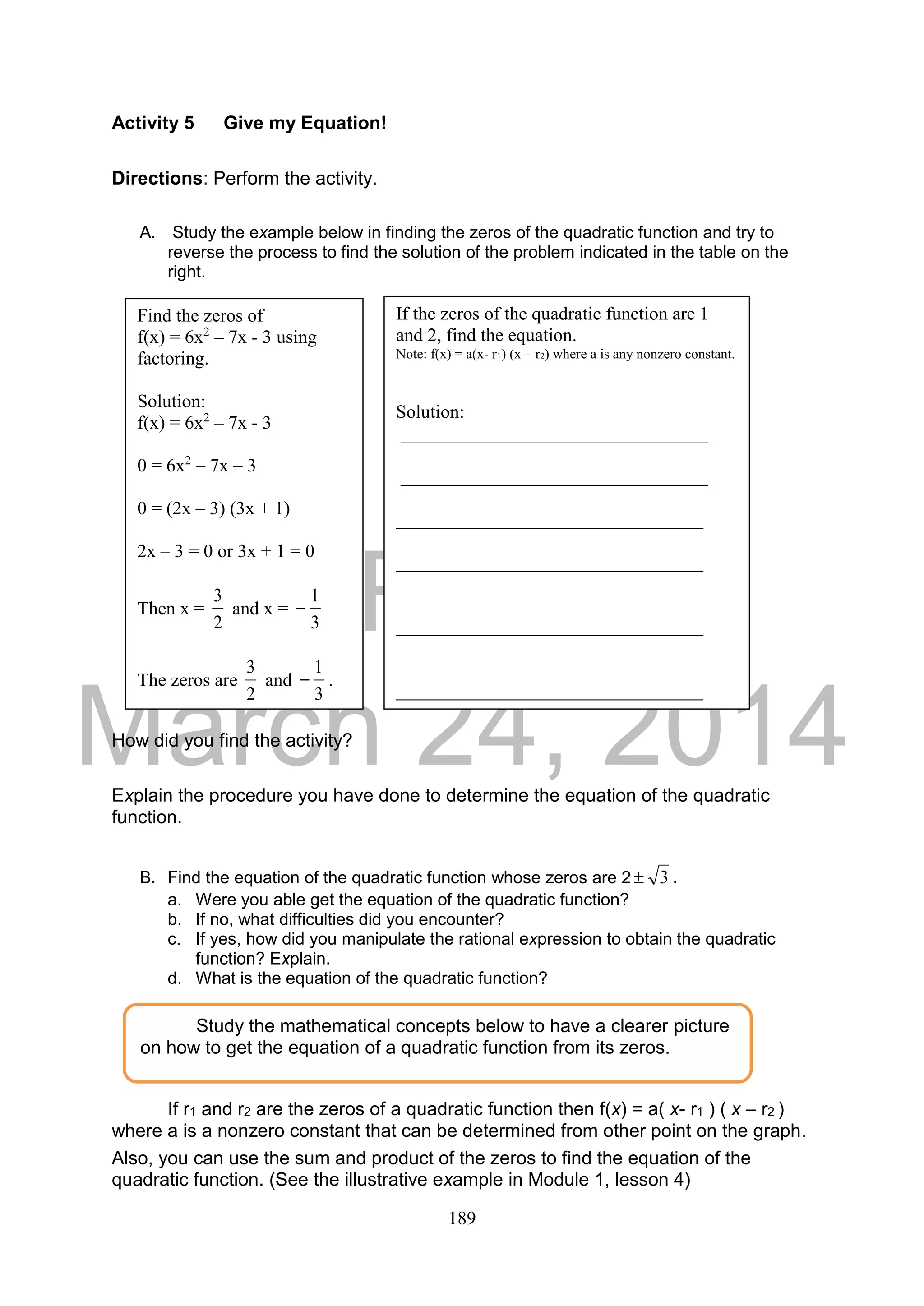DRAFT
March 24, 2014
189
Activity 5 Give my Equation!
Directions: Perform the activity.
A. Study the example below in finding the zeros of the quadratic function and try to
reverse the process to find the solution of the problem indicated in the table on the
right.
How did you find the activity?
Explain the procedure you have done to determine the equation of the quadratic
function.
B. Find the equation of the quadratic function whose zeros are 2 3 .
a. Were you able get the equation of the quadratic function?
b. If no, what difficulties did you encounter?
c. If yes, how did you manipulate the rational expression to obtain the quadratic
function? Explain.
d. What is the equation of the quadratic function?
If r1 and r2 are the zeros of a quadratic function then f(x) = a( x- r1 ) ( x – r2 )
where a is a nonzero constant that can be determined from other point on the graph.
Also, you can use the sum and product of the zeros to find the equation of the
quadratic function. (See the illustrative example in Module 1, lesson 4)
Find the zeros of
f(x) = 6x2
– 7x - 3 using
factoring.
Solution:
f(x) = 6x2
– 7x - 3
0 = 6x2
– 7x – 3
0 = (2x – 3) (3x + 1)
2x – 3 = 0 or 3x + 1 = 0
Then x =
2
3
and x =
3
1

The zeros are
2
3
and
3
1
 .
If the zeros of the quadratic function are 1
and 2, find the equation.
Note: f(x) = a(x- r1) (x – r2) where a is any nonzero constant.
Solution:
_________________________________
_________________________________
_________________________________
_________________________________
_________________________________
_________________________________
Study the mathematical concepts below to have a clearer picture
on how to get the equation of a quadratic function from its zeros.
 