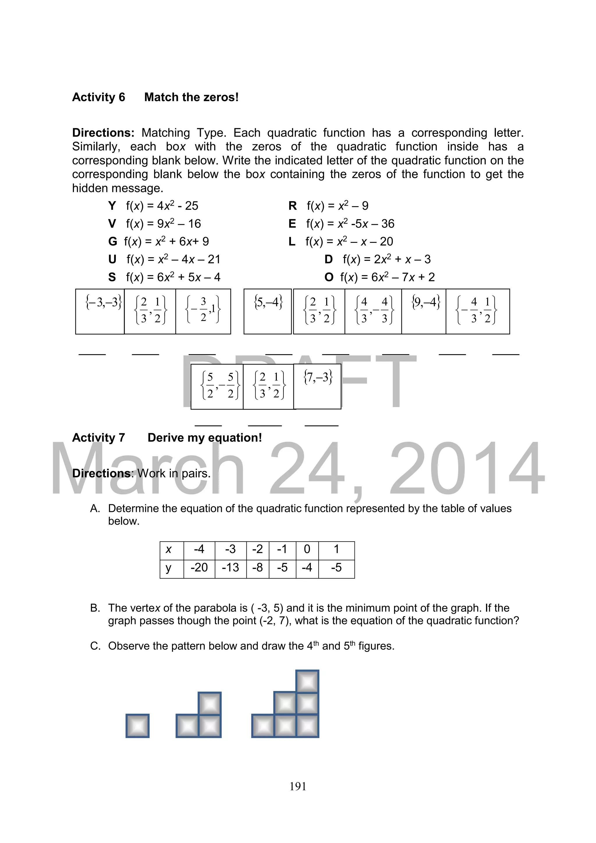 DRAFT
March 24, 2014
191
Activity 6 Match the zeros!
Directions: Matching Type. Each quadratic function has a corresponding letter.
Similarly, each box with the zeros of the quadratic function inside has a
corresponding blank below. Write the indicated letter of the quadratic function on the
corresponding blank below the box containing the zeros of the function to get the
hidden message.
Y f(x) = 4x2 - 25 R f(x) = x2 – 9
V f(x) = 9x2 – 16 E f(x) = x2 -5x – 36
G f(x) = x2 + 6x+ 9 L f(x) = x2 – x – 20
U f(x) = x2 – 4x – 21 D f(x) = 2x2 + x – 3
S f(x) = 6x2 + 5x – 4 O f(x) = 6x2 – 7x + 2
____ ____ ____ ____ ____ ____ ____ ____
____ _____ _____
Activity 7 Derive my equation!
Directions: Work in pairs.
A. Determine the equation of the quadratic function represented by the table of values
below.
B. The vertex of the parabola is ( -3, 5) and it is the minimum point of the graph. If the
graph passes though the point (-2, 7), what is the equation of the quadratic function?
C. Observe the pattern below and draw the 4th
and 5th
figures.
x -4 -3 -2 -1 0 1
y -20 -13 -8 -5 -4 -5






2
1
,
3
2 3,3 






 1,
2
3  4,5 






2
1
,
3
2







3
4
,
3
4  4,9 







2
1
,
3
4







2
5
,
2
5






2
1
,
3
2  3,7 
 