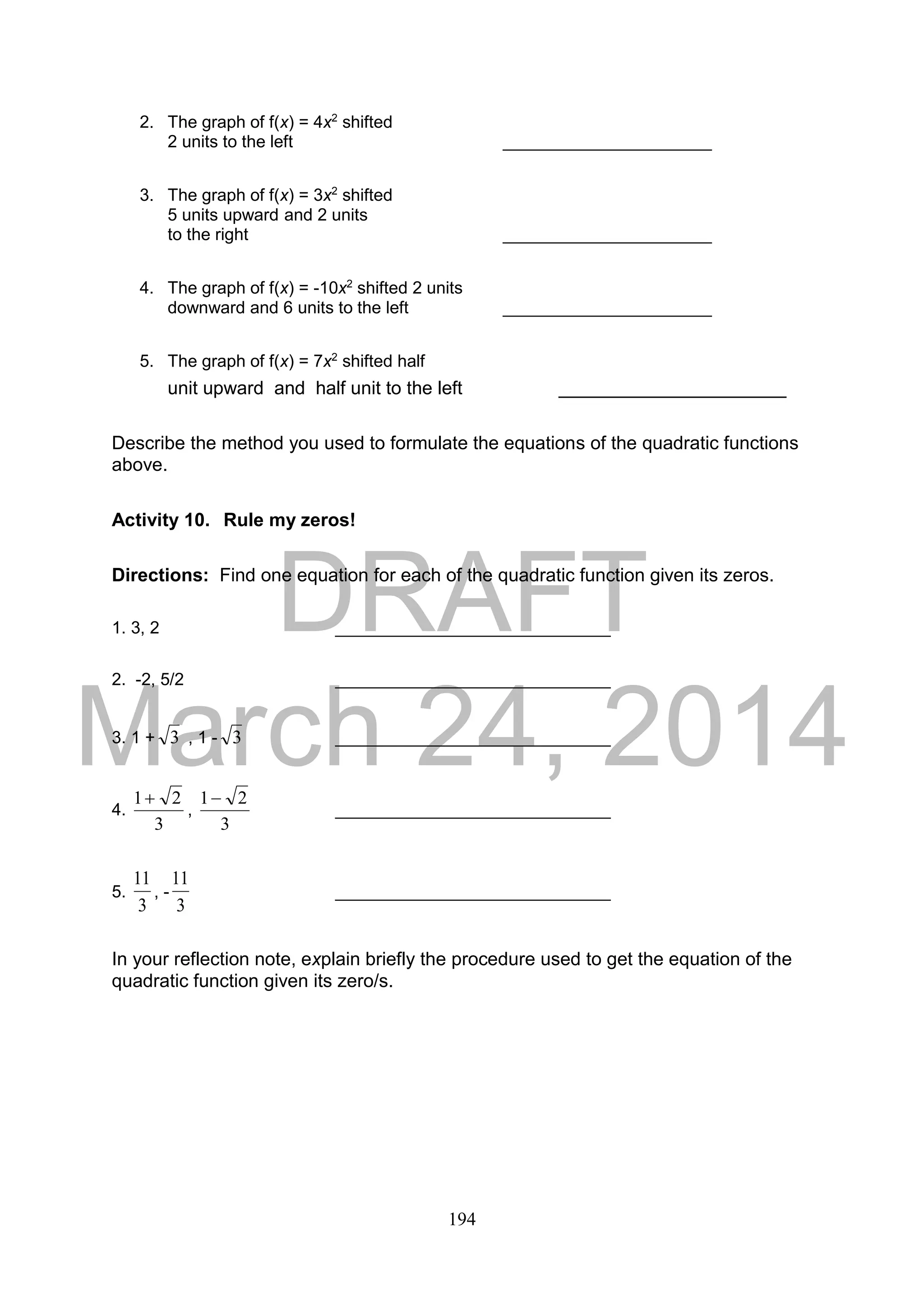 DRAFT
March 24, 2014
194
2. The graph of f(x) = 4x2
shifted
2 units to the left ______________________
3. The graph of f(x) = 3x2
shifted
5 units upward and 2 units
to the right ______________________
4. The graph of f(x) = -10x2
shifted 2 units
downward and 6 units to the left ______________________
5. The graph of f(x) = 7x2
shifted half
unit upward and half unit to the left ______________________
Describe the method you used to formulate the equations of the quadratic functions
above.
Activity 10. Rule my zeros!
Directions: Find one equation for each of the quadratic function given its zeros.
1. 3, 2 _____________________________
2. -2, 5/2 _____________________________
3. 1 + 3 , 1 - 3 _____________________________
4.
3
21
,
3
21
_____________________________
5.
3
11
, -
3
11
_____________________________
In your reflection note, explain briefly the procedure used to get the equation of the
quadratic function given its zero/s.
 