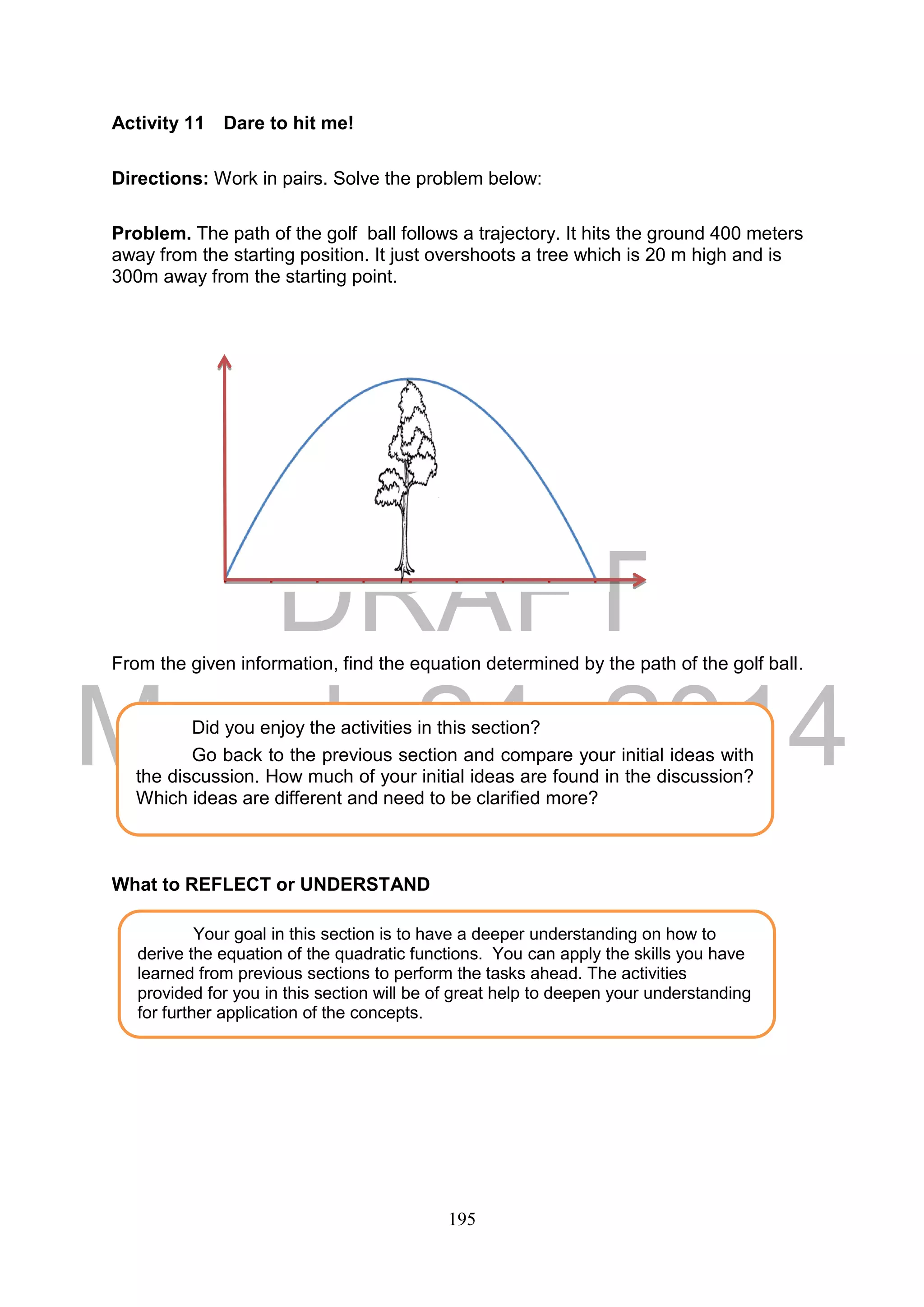 DRAFT
March 24, 2014
195
Activity 11 Dare to hit me!
Directions: Work in pairs. Solve the problem below:
Problem. The path of the golf ball follows a trajectory. It hits the ground 400 meters
away from the starting position. It just overshoots a tree which is 20 m high and is
300m away from the starting point.
From the given information, find the equation determined by the path of the golf ball.
What to REFLECT or UNDERSTAND
Your goal in this section is to have a deeper understanding on how to
derive the equation of the quadratic functions. You can apply the skills you have
learned from previous sections to perform the tasks ahead. The activities
provided for you in this section will be of great help to deepen your understanding
for further application of the concepts.
Did you enjoy the activities in this section?
Go back to the previous section and compare your initial ideas with
the discussion. How much of your initial ideas are found in the discussion?
Which ideas are different and need to be clarified more?
 