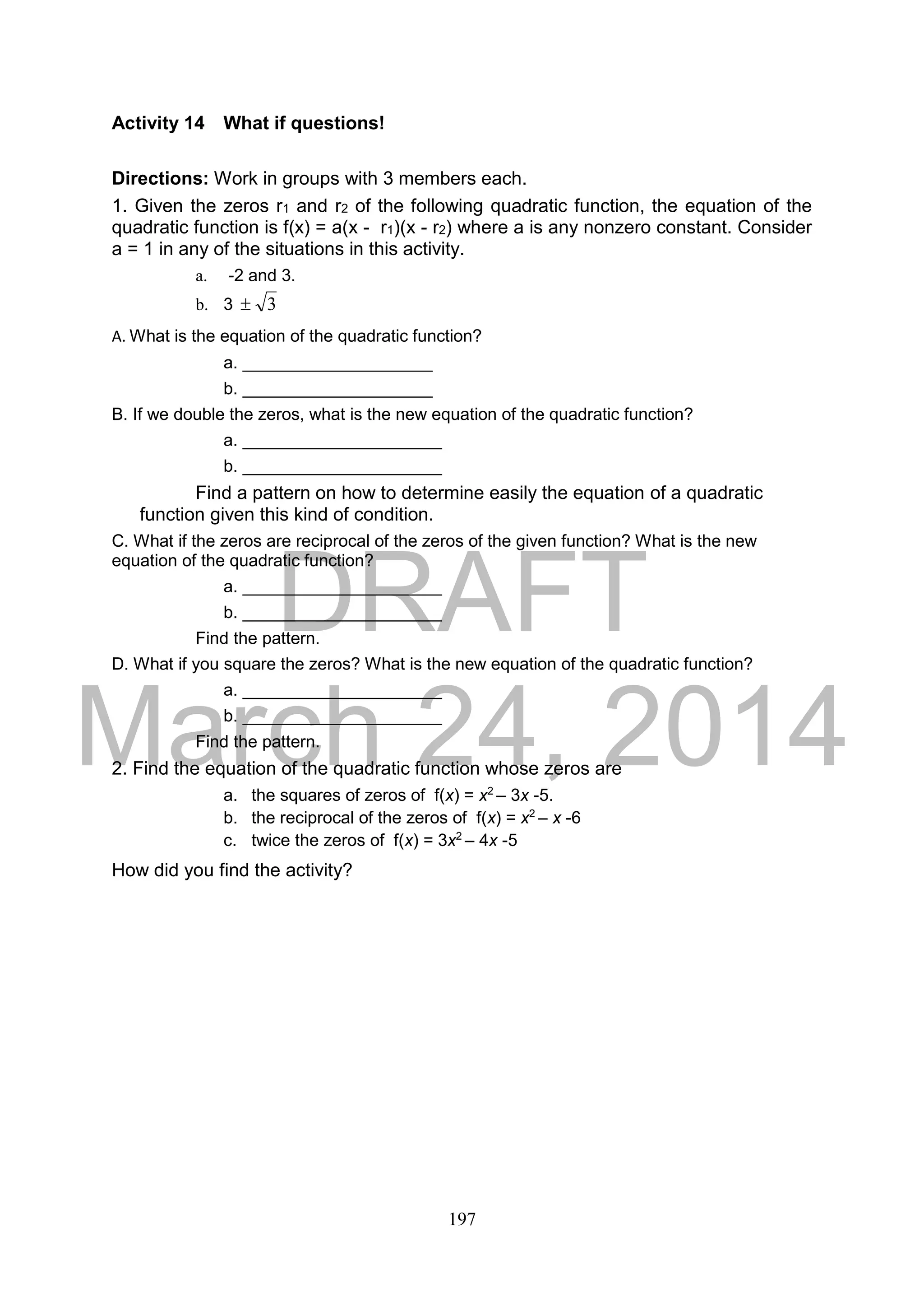DRAFT
March 24, 2014
197
Activity 14 What if questions!
Directions: Work in groups with 3 members each.
1. Given the zeros r1 and r2 of the following quadratic function, the equation of the
quadratic function is f(x) = a(x - r1)(x - r2) where a is any nonzero constant. Consider
a = 1 in any of the situations in this activity.
a. -2 and 3.
b. 3 3
A. What is the equation of the quadratic function?
a. ____________________
b. ____________________
B. If we double the zeros, what is the new equation of the quadratic function?
a. _____________________
b. _____________________
Find a pattern on how to determine easily the equation of a quadratic
function given this kind of condition.
C. What if the zeros are reciprocal of the zeros of the given function? What is the new
equation of the quadratic function?
a. _____________________
b. _____________________
Find the pattern.
D. What if you square the zeros? What is the new equation of the quadratic function?
a. _____________________
b. _____________________
Find the pattern.
2. Find the equation of the quadratic function whose zeros are
a. the squares of zeros of f(x) = x2
– 3x -5.
b. the reciprocal of the zeros of f(x) = x2
– x -6
c. twice the zeros of f(x) = 3x2
– 4x -5
How did you find the activity?
 