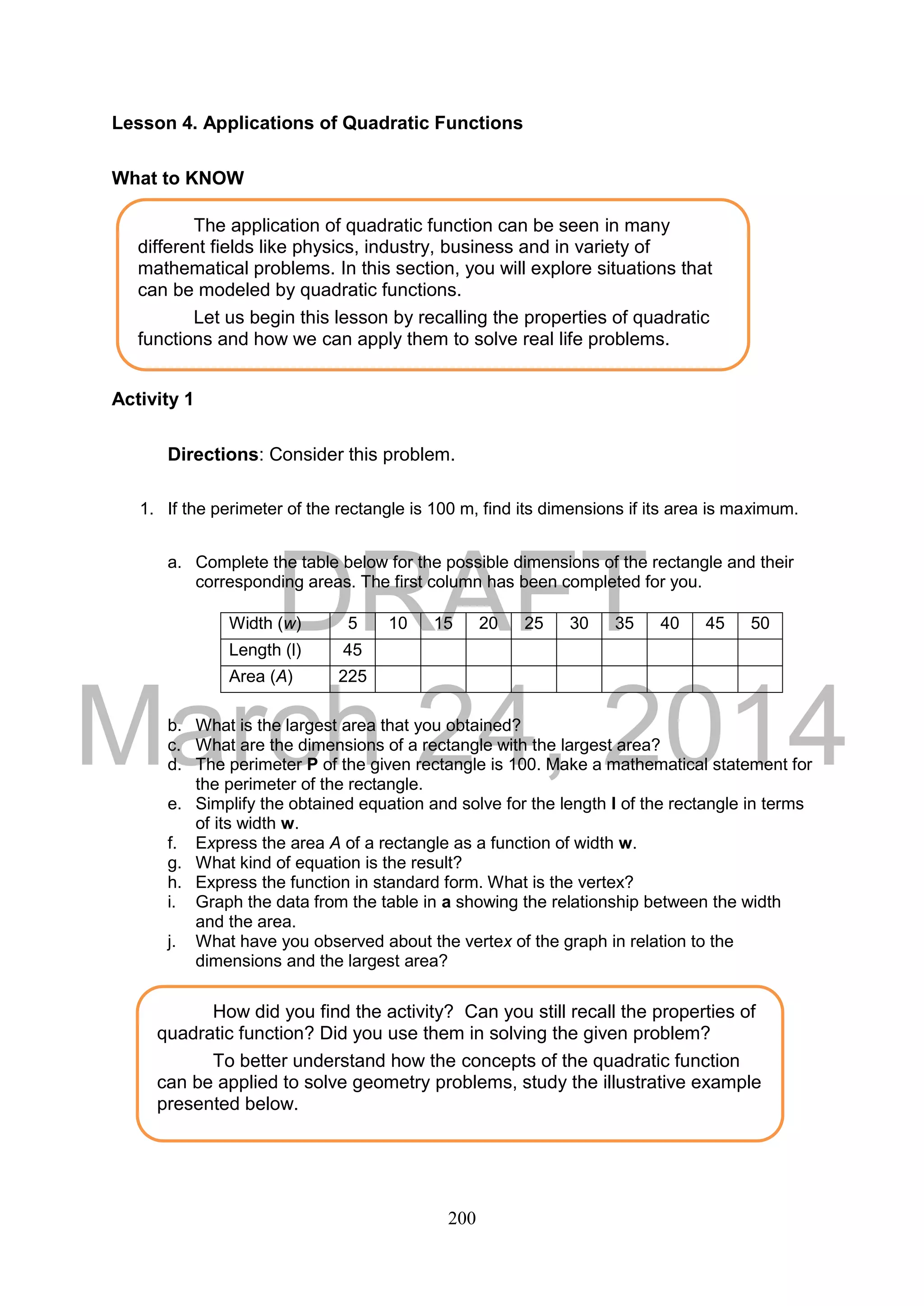 DRAFT
March 24, 2014
200
Lesson 4. Applications of Quadratic Functions
What to KNOW
Activity 1
Directions: Consider this problem.
1. If the perimeter of the rectangle is 100 m, find its dimensions if its area is maximum.
a. Complete the table below for the possible dimensions of the rectangle and their
corresponding areas. The first column has been completed for you.
b. What is the largest area that you obtained?
c. What are the dimensions of a rectangle with the largest area?
d. The perimeter P of the given rectangle is 100. Make a mathematical statement for
the perimeter of the rectangle.
e. Simplify the obtained equation and solve for the length l of the rectangle in terms
of its width w.
f. Express the area A of a rectangle as a function of width w.
g. What kind of equation is the result?
h. Express the function in standard form. What is the vertex?
i. Graph the data from the table in a showing the relationship between the width
and the area.
j. What have you observed about the vertex of the graph in relation to the
dimensions and the largest area?
Width (w) 5 10 15 20 25 30 35 40 45 50
Length (l) 45
Area (A) 225
The application of quadratic function can be seen in many
different fields like physics, industry, business and in variety of
mathematical problems. In this section, you will explore situations that
can be modeled by quadratic functions.
Let us begin this lesson by recalling the properties of quadratic
functions and how we can apply them to solve real life problems.
How did you find the activity? Can you still recall the properties of
quadratic function? Did you use them in solving the given problem?
To better understand how the concepts of the quadratic function
can be applied to solve geometry problems, study the illustrative example
presented below.
 