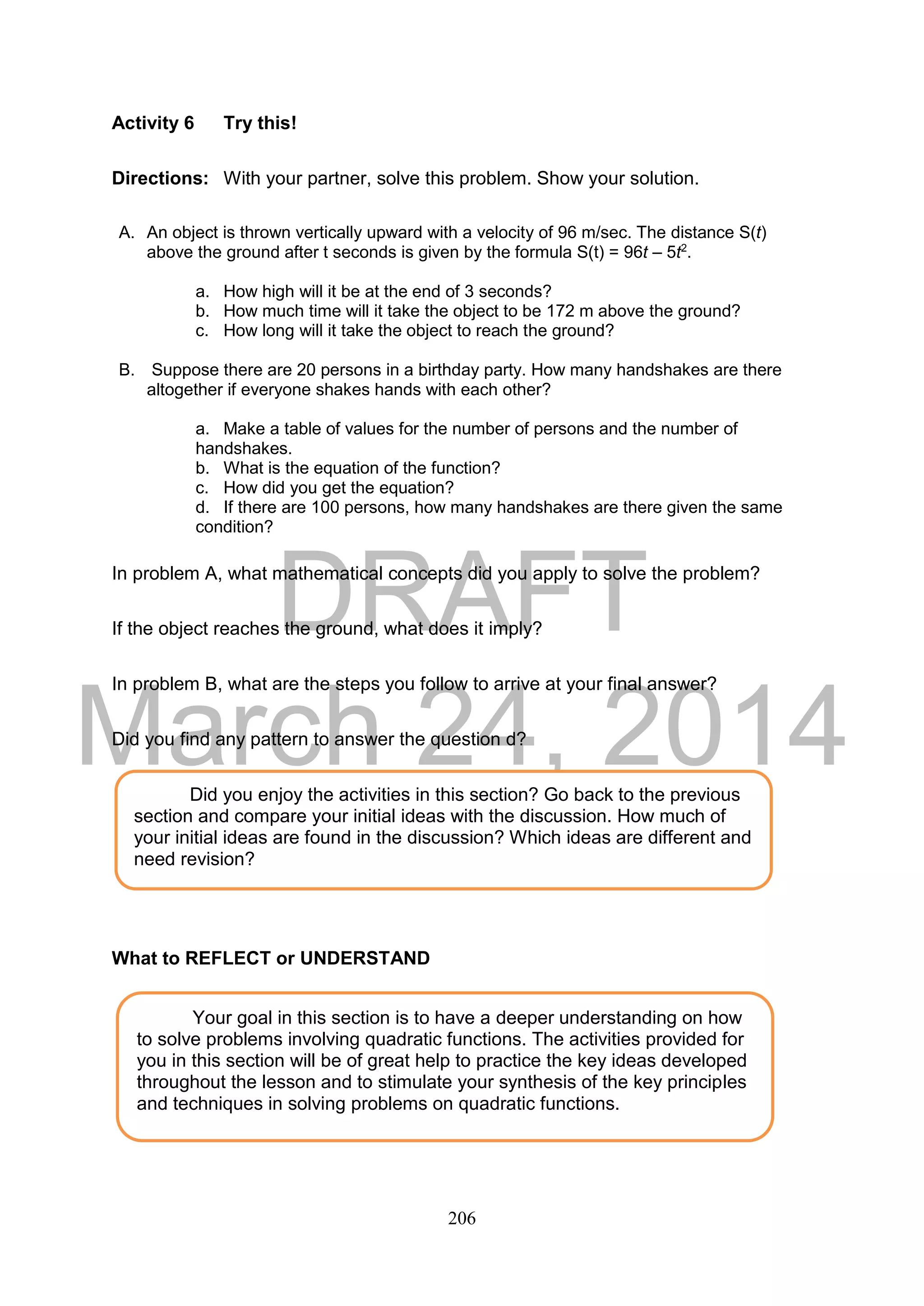DRAFT
March 24, 2014
206
Activity 6 Try this!
Directions: With your partner, solve this problem. Show your solution.
A. An object is thrown vertically upward with a velocity of 96 m/sec. The distance S(t)
above the ground after t seconds is given by the formula S(t) = 96t – 5t2
.
a. How high will it be at the end of 3 seconds?
b. How much time will it take the object to be 172 m above the ground?
c. How long will it take the object to reach the ground?
B. Suppose there are 20 persons in a birthday party. How many handshakes are there
altogether if everyone shakes hands with each other?
a. Make a table of values for the number of persons and the number of
handshakes.
b. What is the equation of the function?
c. How did you get the equation?
d. If there are 100 persons, how many handshakes are there given the same
condition?
In problem A, what mathematical concepts did you apply to solve the problem?
If the object reaches the ground, what does it imply?
In problem B, what are the steps you follow to arrive at your final answer?
Did you find any pattern to answer the question d?
What to REFLECT or UNDERSTAND
Your goal in this section is to have a deeper understanding on how
to solve problems involving quadratic functions. The activities provided for
you in this section will be of great help to practice the key ideas developed
throughout the lesson and to stimulate your synthesis of the key principles
and techniques in solving problems on quadratic functions.
Did you enjoy the activities in this section? Go back to the previous
section and compare your initial ideas with the discussion. How much of
your initial ideas are found in the discussion? Which ideas are different and
need revision?
 