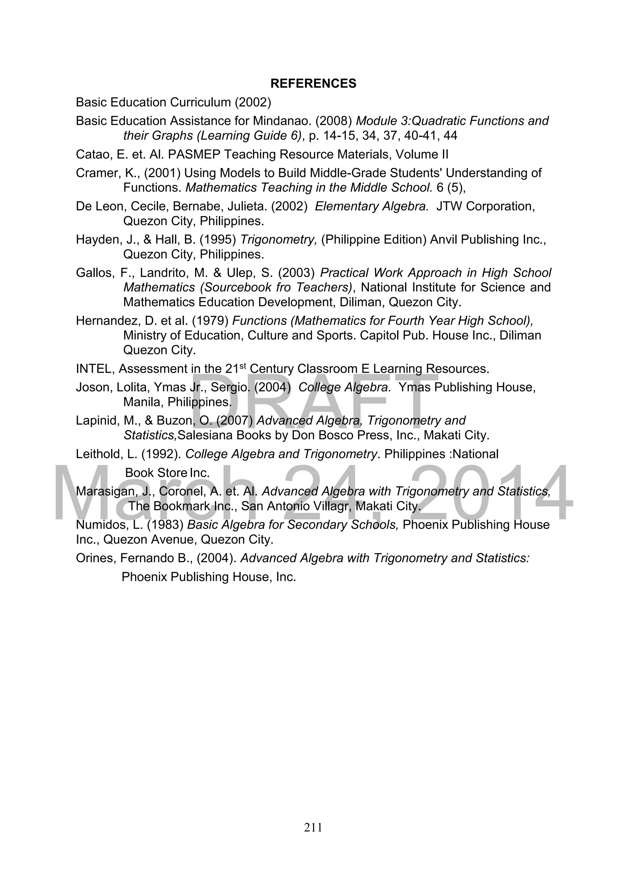 DRAFT
March 24, 2014
211
REFERENCES
Basic Education Curriculum (2002)
Basic Education Assistance for Mindanao. (2008) Module 3:Quadratic Functions and
their Graphs (Learning Guide 6), p. 14-15, 34, 37, 40-41, 44
Catao, E. et. Al. PASMEP Teaching Resource Materials, Volume II
Cramer, K., (2001) Using Models to Build Middle-Grade Students' Understanding of
Functions. Mathematics Teaching in the Middle School. 6 (5),
De Leon, Cecile, Bernabe, Julieta. (2002) Elementary Algebra. JTW Corporation,
Quezon City, Philippines.
Hayden, J., & Hall, B. (1995) Trigonometry, (Philippine Edition) Anvil Publishing Inc.,
Quezon City, Philippines.
Gallos, F., Landrito, M. & Ulep, S. (2003) Practical Work Approach in High School
Mathematics (Sourcebook fro Teachers), National Institute for Science and
Mathematics Education Development, Diliman, Quezon City.
Hernandez, D. et al. (1979) Functions (Mathematics for Fourth Year High School),
Ministry of Education, Culture and Sports. Capitol Pub. House Inc., Diliman
Quezon City.
INTEL, Assessment in the 21st Century Classroom E Learning Resources.
Joson, Lolita, Ymas Jr., Sergio. (2004) College Algebra. Ymas Publishing House,
Manila, Philippines.
Lapinid, M., & Buzon, O. (2007) Advanced Algebra, Trigonometry and
Statistics,Salesiana Books by Don Bosco Press, Inc., Makati City.
Leithold, L. (1992). College Algebra and Trigonometry. Philippines :National
Book Store Inc.
Marasigan, J., Coronel, A. et. Al. Advanced Algebra with Trigonometry and Statistics,
The Bookmark Inc., San Antonio Villagr, Makati City.
Numidos, L. (1983) Basic Algebra for Secondary Schools, Phoenix Publishing House
Inc., Quezon Avenue, Quezon City.
Orines, Fernando B., (2004). Advanced Algebra with Trigonometry and Statistics:
Phoenix Publishing House, Inc.
 