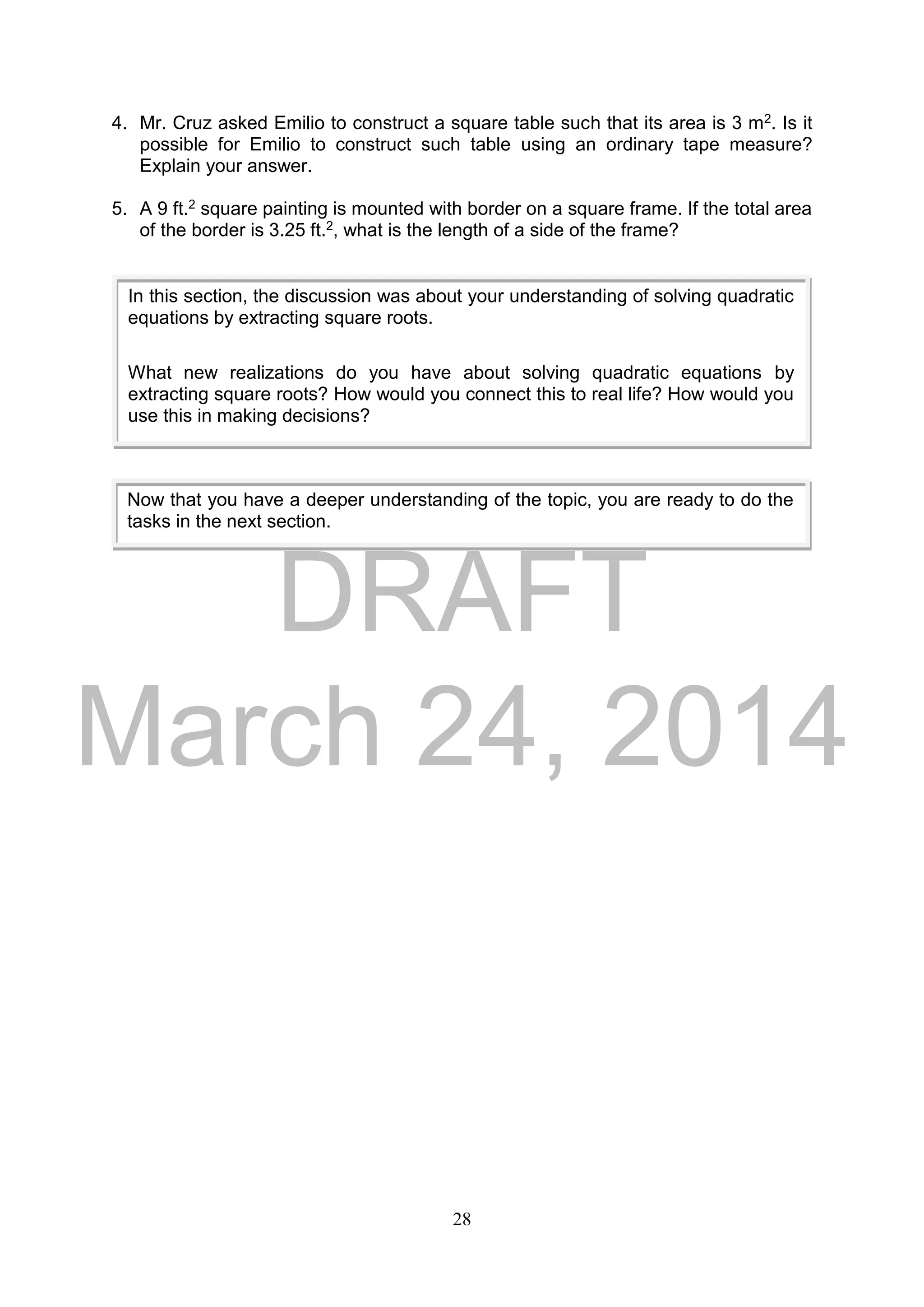 DRAFT
March 24, 2014
28
4. Mr. Cruz asked Emilio to construct a square table such that its area is 3 m2. Is it
possible for Emilio to construct such table using an ordinary tape measure?
Explain your answer.
5. A 9 ft.2 square painting is mounted with border on a square frame. If the total area
of the border is 3.25 ft.2, what is the length of a side of the frame?
In this section, the discussion was about your understanding of solving quadratic
equations by extracting square roots.
What new realizations do you have about solving quadratic equations by
extracting square roots? How would you connect this to real life? How would you
use this in making decisions?
Now that you have a deeper understanding of the topic, you are ready to do the
tasks in the next section.
 