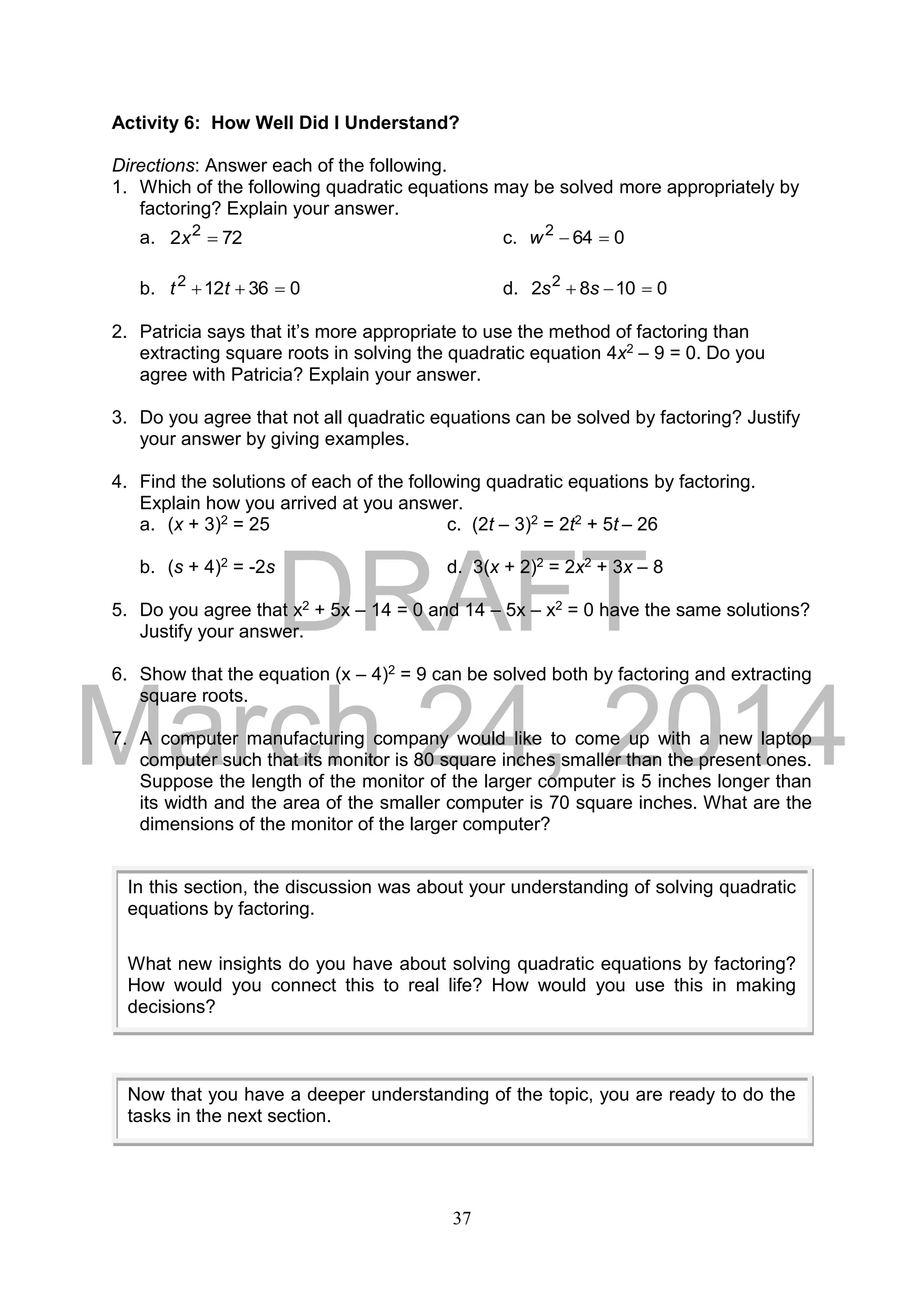 DRAFT
March 24, 2014
37
Activity 6: How Well Did I Understand?
Directions: Answer each of the following.
1. Which of the following quadratic equations may be solved more appropriately by
factoring? Explain your answer.
a. 722 2
x c. 0642
w
b. 036122
 tt d. 01082 2
 ss
2. Patricia says that it’s more appropriate to use the method of factoring than
extracting square roots in solving the quadratic equation 4x2 – 9 = 0. Do you
agree with Patricia? Explain your answer.
3. Do you agree that not all quadratic equations can be solved by factoring? Justify
your answer by giving examples.
4. Find the solutions of each of the following quadratic equations by factoring.
Explain how you arrived at you answer.
a. (x + 3)2 = 25 c. (2t – 3)2 = 2t2 + 5t – 26
b. (s + 4)2 = -2s d. 3(x + 2)2 = 2x2 + 3x – 8
5. Do you agree that x2 + 5x – 14 = 0 and 14 – 5x – x2 = 0 have the same solutions?
Justify your answer.
6. Show that the equation (x – 4)2 = 9 can be solved both by factoring and extracting
square roots.
7. A computer manufacturing company would like to come up with a new laptop
computer such that its monitor is 80 square inches smaller than the present ones.
Suppose the length of the monitor of the larger computer is 5 inches longer than
its width and the area of the smaller computer is 70 square inches. What are the
dimensions of the monitor of the larger computer?
In this section, the discussion was about your understanding of solving quadratic
equations by factoring.
What new insights do you have about solving quadratic equations by factoring?
How would you connect this to real life? How would you use this in making
decisions?
Now that you have a deeper understanding of the topic, you are ready to do the
tasks in the next section.
 