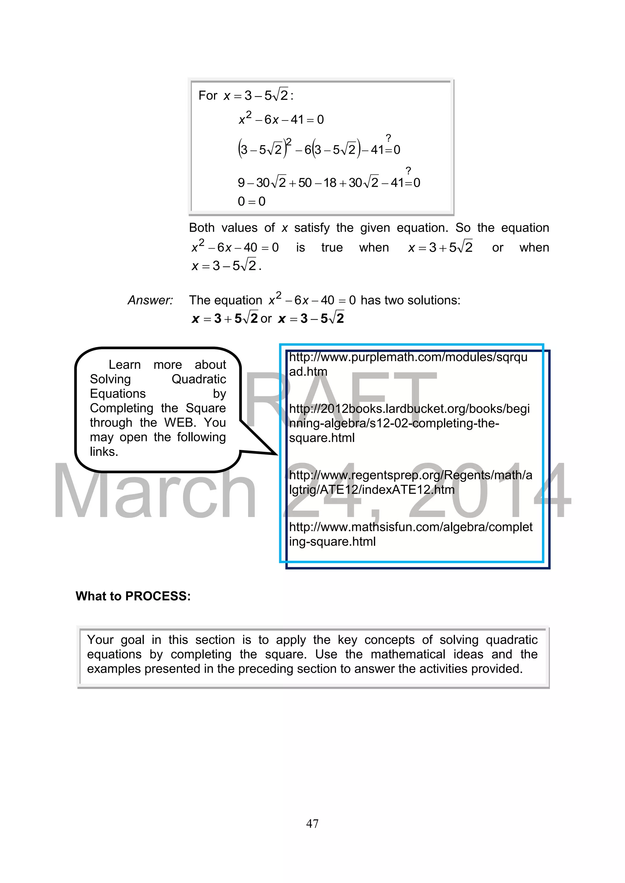 DRAFT
March 24, 2014
47
Both values of x satisfy the given equation. So the equation
04062
 xx is true when 253 x or when
253 x .
Answer: The equation 04062
 xx has two solutions:
253 x or 253 x
What to PROCESS:
Your goal in this section is to apply the key concepts of solving quadratic
equations by completing the square. Use the mathematical ideas and the
examples presented in the preceding section to answer the activities provided.
Learn more about
Solving Quadratic
Equations by
Completing the Square
through the WEB. You
may open the following
links.
http://www.purplemath.com/modules/sqrqu
ad.htm
http://2012books.lardbucket.org/books/begi
nning-algebra/s12-02-completing-the-
square.html
http://www.regentsprep.org/Regents/math/a
lgtrig/ATE12/indexATE12.htm
http://www.mathsisfun.com/algebra/complet
ing-square.html
For 253 x :
04162
 xx
    0412536253
?2

04123018502309
?

00 
 
