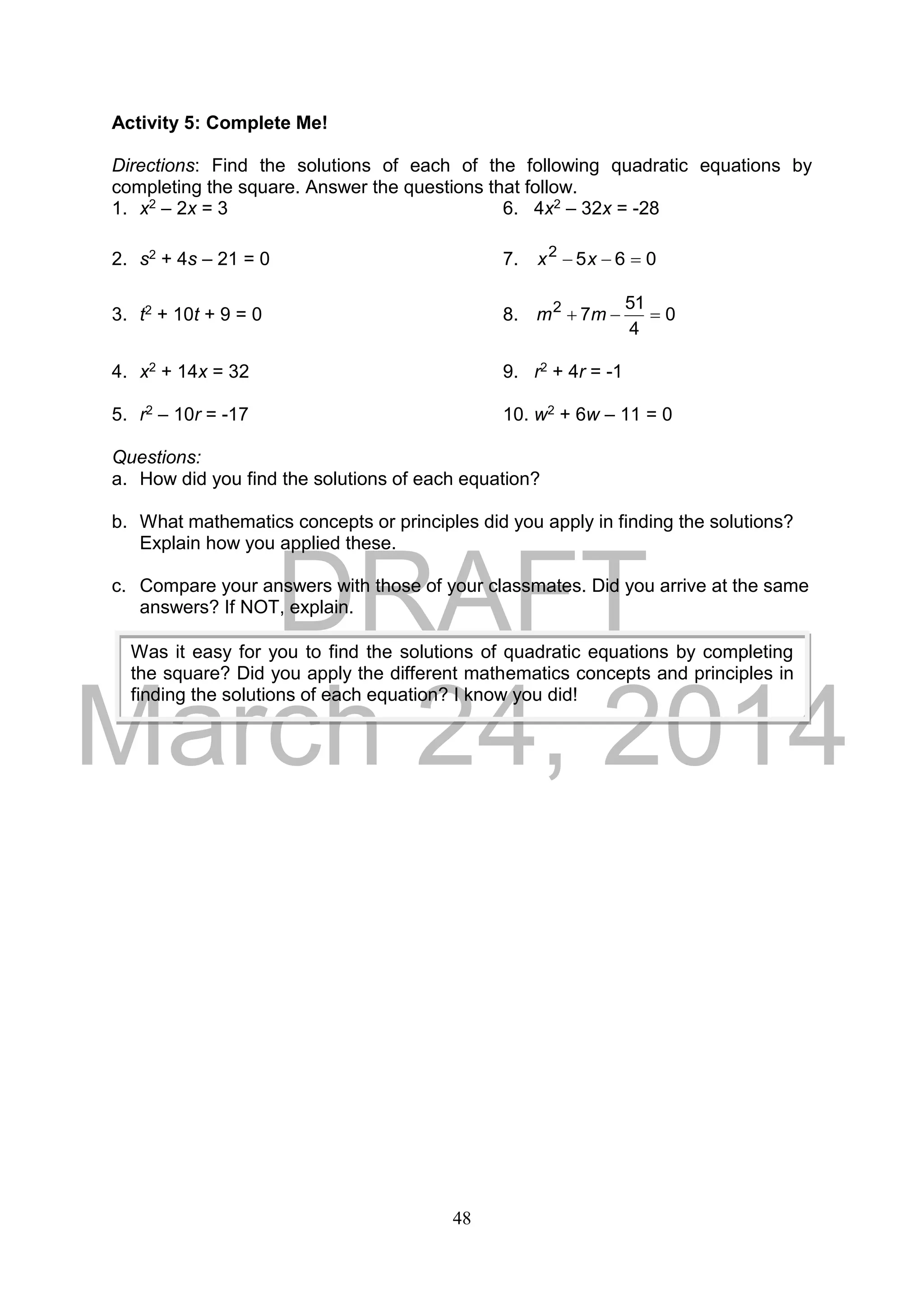DRAFT
March 24, 2014
48
Activity 5: Complete Me!
Directions: Find the solutions of each of the following quadratic equations by
completing the square. Answer the questions that follow.
1. x2 – 2x = 3 6. 4x2 – 32x = -28
2. s2 + 4s – 21 = 0 7. 0652
 xx
3. t2 + 10t + 9 = 0 8. 0
4
51
72
 mm
4. x2 + 14x = 32 9. r2 + 4r = -1
5. r2 – 10r = -17 10. w2 + 6w – 11 = 0
Questions:
a. How did you find the solutions of each equation?
b. What mathematics concepts or principles did you apply in finding the solutions?
Explain how you applied these.
c. Compare your answers with those of your classmates. Did you arrive at the same
answers? If NOT, explain.
Was it easy for you to find the solutions of quadratic equations by completing
the square? Did you apply the different mathematics concepts and principles in
finding the solutions of each equation? I know you did!
 