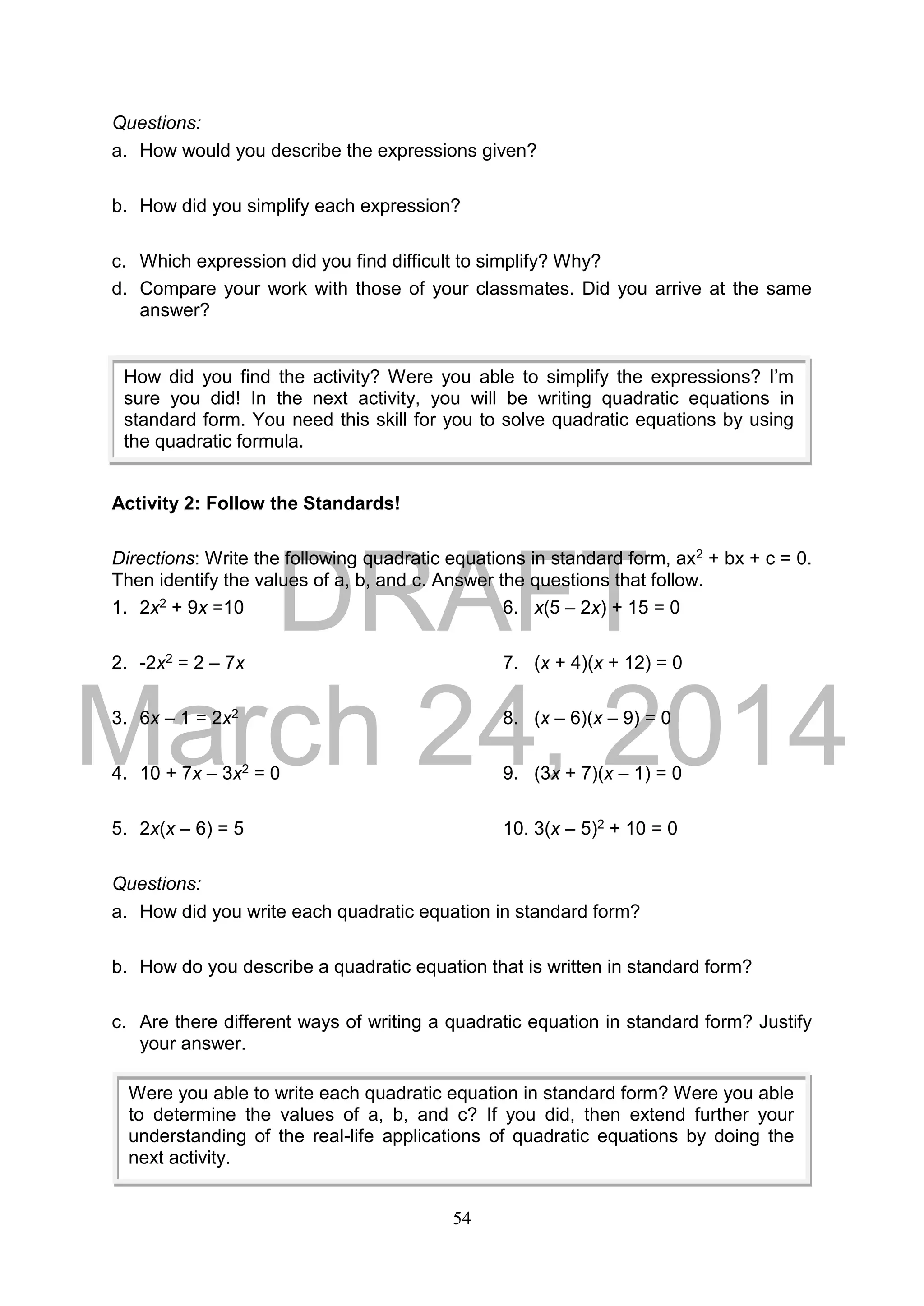 DRAFT
March 24, 2014
54
Questions:
a. How would you describe the expressions given?
b. How did you simplify each expression?
c. Which expression did you find difficult to simplify? Why?
d. Compare your work with those of your classmates. Did you arrive at the same
answer?
Activity 2: Follow the Standards!
Directions: Write the following quadratic equations in standard form, ax2 + bx + c = 0.
Then identify the values of a, b, and c. Answer the questions that follow.
1. 2x2 + 9x =10 6. x(5 – 2x) + 15 = 0
2. -2x2 = 2 – 7x 7. (x + 4)(x + 12) = 0
3. 6x – 1 = 2x2 8. (x – 6)(x – 9) = 0
4. 10 + 7x – 3x2 = 0 9. (3x + 7)(x – 1) = 0
5. 2x(x – 6) = 5 10. 3(x – 5)2 + 10 = 0
Questions:
a. How did you write each quadratic equation in standard form?
b. How do you describe a quadratic equation that is written in standard form?
c. Are there different ways of writing a quadratic equation in standard form? Justify
your answer.
How did you find the activity? Were you able to simplify the expressions? I’m
sure you did! In the next activity, you will be writing quadratic equations in
standard form. You need this skill for you to solve quadratic equations by using
the quadratic formula.
Were you able to write each quadratic equation in standard form? Were you able
to determine the values of a, b, and c? If you did, then extend further your
understanding of the real-life applications of quadratic equations by doing the
next activity.
 