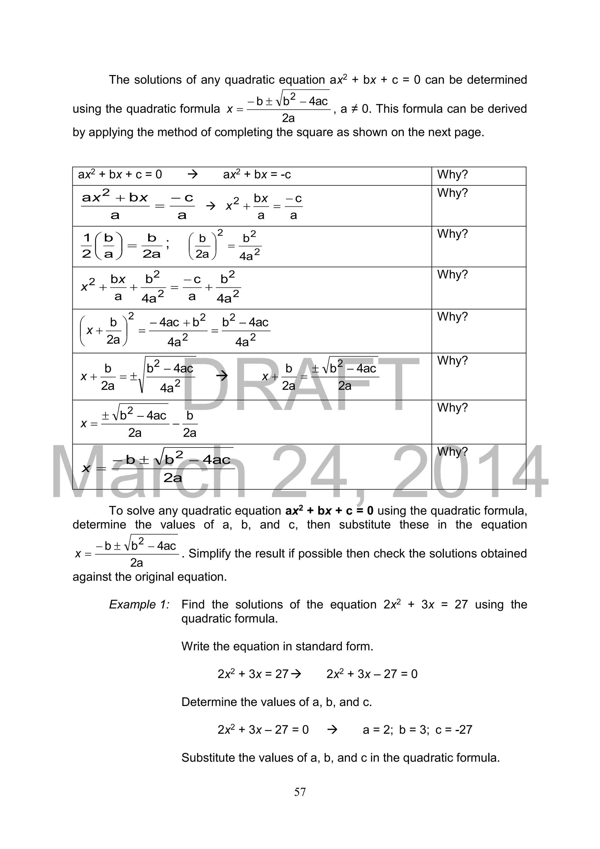 DRAFT
March 24, 2014
57
The solutions of any quadratic equation ax2 + bx + c = 0 can be determined
using the quadratic formula
2a
4acbb 2

x , a ≠ 0. This formula can be derived
by applying the method of completing the square as shown on the next page.
ax2 + bx + c = 0  ax2 + bx = -c Why?
a
c
a
ba 2


 xx

a
c
a
b2 

x
x
Why?
2a
b
a
b
2
1





 ;
2
22
4a
b
2a
b





 Why?
2
2
2
2
2
4a
b
a
c
4a
b
a
b



x
x
Why?
2
2
2
22
4a
4acb
4a
b4ac
2a
b 








x
Why?
2
2
4a
4acb
2a
b 
x 
2a
4acb
2a
b 2

x
Why?
2a
b
2a
4acb2


x
Why?
2a
4acbb 2

x
Why?
To solve any quadratic equation ax2 + bx + c = 0 using the quadratic formula,
determine the values of a, b, and c, then substitute these in the equation
2a
4acbb 2

x . Simplify the result if possible then check the solutions obtained
against the original equation.
Example 1: Find the solutions of the equation 2x2 + 3x = 27 using the
quadratic formula.
Write the equation in standard form.
2x2 + 3x = 27 2x2 + 3x – 27 = 0
Determine the values of a, b, and c.
2x2 + 3x – 27 = 0  a = 2; b = 3; c = -27
Substitute the values of a, b, and c in the quadratic formula.
 